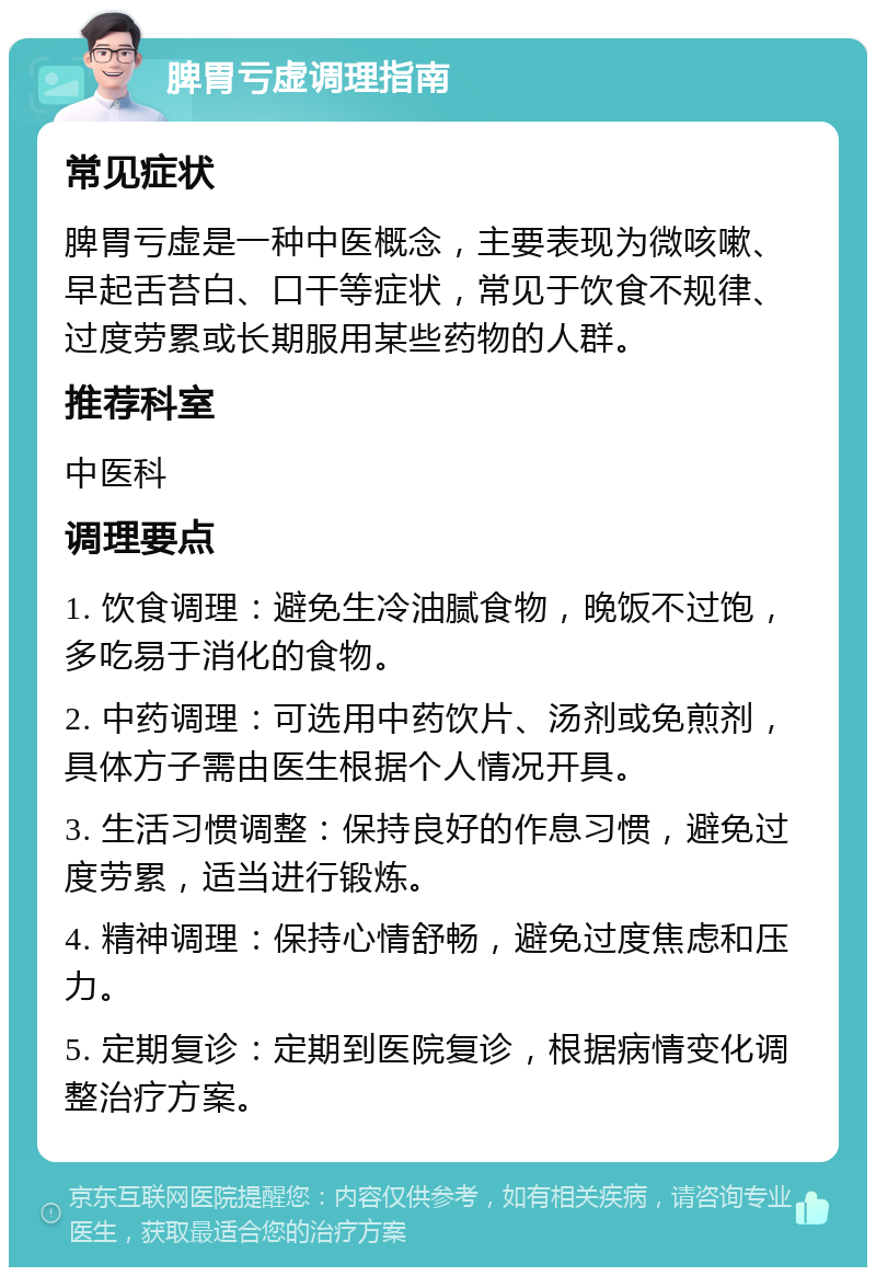 脾胃亏虚调理指南 常见症状 脾胃亏虚是一种中医概念，主要表现为微咳嗽、早起舌苔白、口干等症状，常见于饮食不规律、过度劳累或长期服用某些药物的人群。 推荐科室 中医科 调理要点 1. 饮食调理：避免生冷油腻食物，晚饭不过饱，多吃易于消化的食物。 2. 中药调理：可选用中药饮片、汤剂或免煎剂，具体方子需由医生根据个人情况开具。 3. 生活习惯调整：保持良好的作息习惯，避免过度劳累，适当进行锻炼。 4. 精神调理：保持心情舒畅，避免过度焦虑和压力。 5. 定期复诊：定期到医院复诊，根据病情变化调整治疗方案。