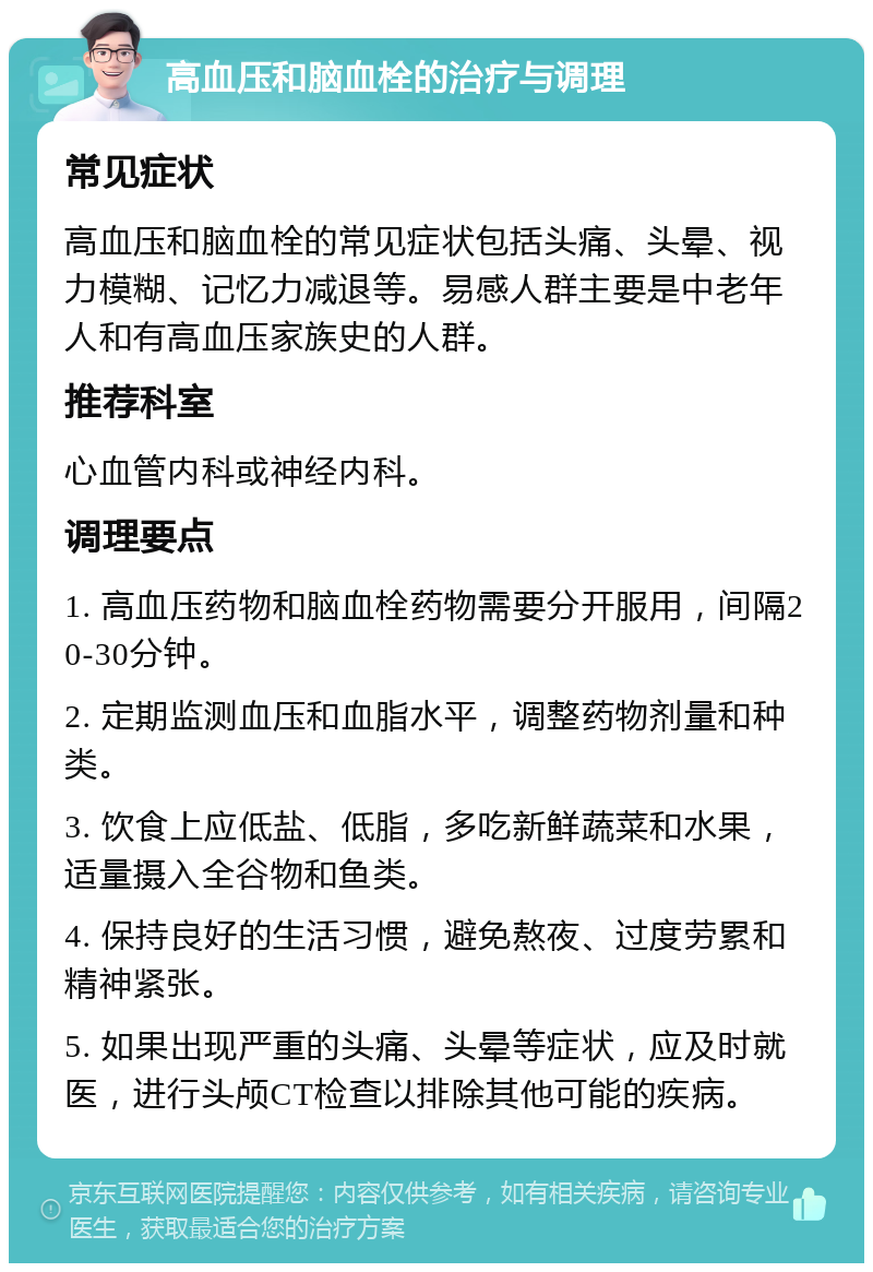 高血压和脑血栓的治疗与调理 常见症状 高血压和脑血栓的常见症状包括头痛、头晕、视力模糊、记忆力减退等。易感人群主要是中老年人和有高血压家族史的人群。 推荐科室 心血管内科或神经内科。 调理要点 1. 高血压药物和脑血栓药物需要分开服用，间隔20-30分钟。 2. 定期监测血压和血脂水平，调整药物剂量和种类。 3. 饮食上应低盐、低脂，多吃新鲜蔬菜和水果，适量摄入全谷物和鱼类。 4. 保持良好的生活习惯，避免熬夜、过度劳累和精神紧张。 5. 如果出现严重的头痛、头晕等症状，应及时就医，进行头颅CT检查以排除其他可能的疾病。