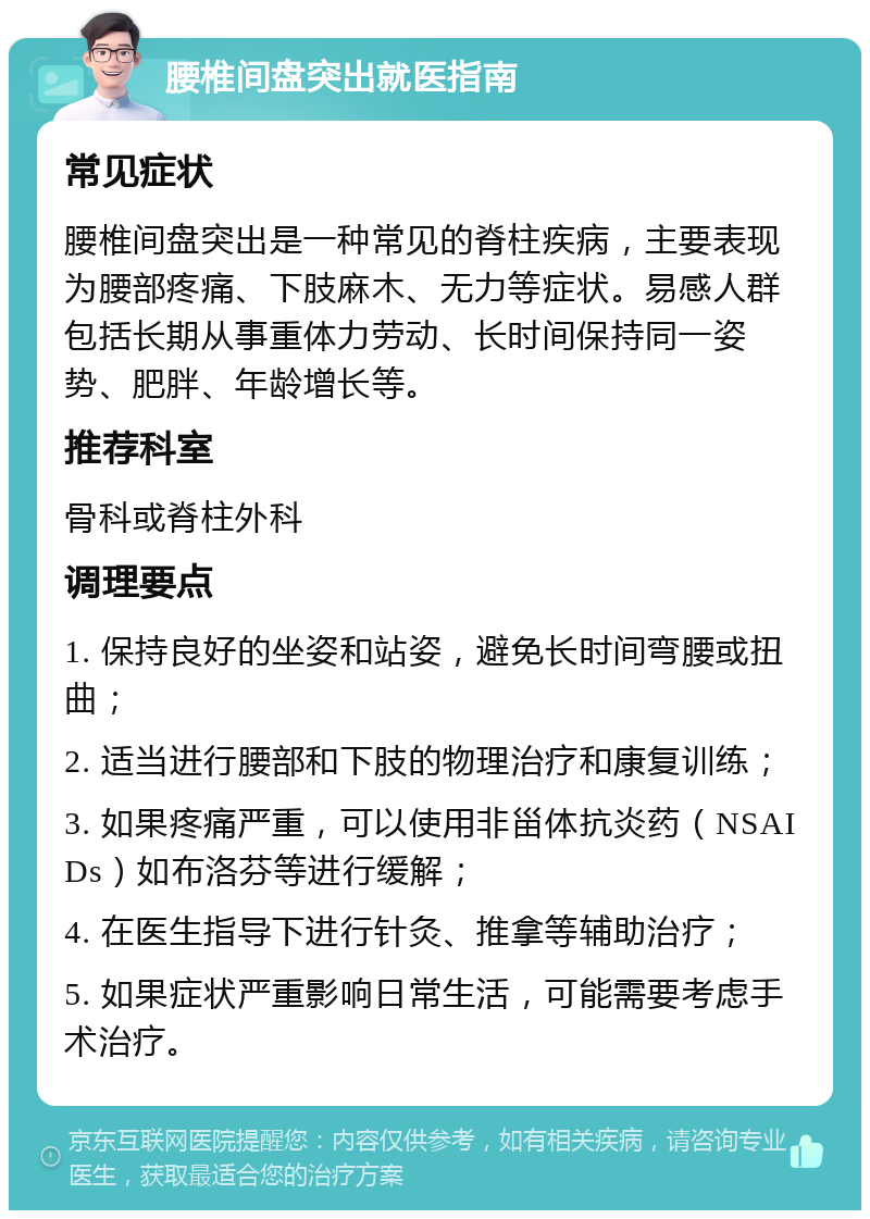 腰椎间盘突出就医指南 常见症状 腰椎间盘突出是一种常见的脊柱疾病，主要表现为腰部疼痛、下肢麻木、无力等症状。易感人群包括长期从事重体力劳动、长时间保持同一姿势、肥胖、年龄增长等。 推荐科室 骨科或脊柱外科 调理要点 1. 保持良好的坐姿和站姿，避免长时间弯腰或扭曲； 2. 适当进行腰部和下肢的物理治疗和康复训练； 3. 如果疼痛严重，可以使用非甾体抗炎药（NSAIDs）如布洛芬等进行缓解； 4. 在医生指导下进行针灸、推拿等辅助治疗； 5. 如果症状严重影响日常生活，可能需要考虑手术治疗。