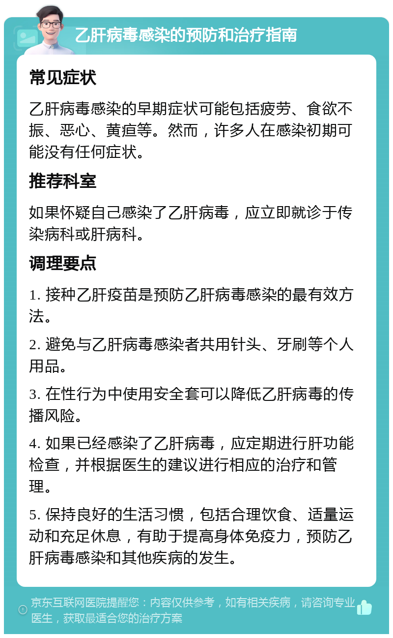 乙肝病毒感染的预防和治疗指南 常见症状 乙肝病毒感染的早期症状可能包括疲劳、食欲不振、恶心、黄疸等。然而，许多人在感染初期可能没有任何症状。 推荐科室 如果怀疑自己感染了乙肝病毒，应立即就诊于传染病科或肝病科。 调理要点 1. 接种乙肝疫苗是预防乙肝病毒感染的最有效方法。 2. 避免与乙肝病毒感染者共用针头、牙刷等个人用品。 3. 在性行为中使用安全套可以降低乙肝病毒的传播风险。 4. 如果已经感染了乙肝病毒，应定期进行肝功能检查，并根据医生的建议进行相应的治疗和管理。 5. 保持良好的生活习惯，包括合理饮食、适量运动和充足休息，有助于提高身体免疫力，预防乙肝病毒感染和其他疾病的发生。