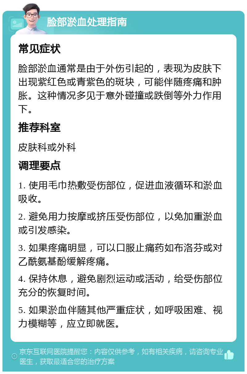 脸部淤血处理指南 常见症状 脸部淤血通常是由于外伤引起的，表现为皮肤下出现紫红色或青紫色的斑块，可能伴随疼痛和肿胀。这种情况多见于意外碰撞或跌倒等外力作用下。 推荐科室 皮肤科或外科 调理要点 1. 使用毛巾热敷受伤部位，促进血液循环和淤血吸收。 2. 避免用力按摩或挤压受伤部位，以免加重淤血或引发感染。 3. 如果疼痛明显，可以口服止痛药如布洛芬或对乙酰氨基酚缓解疼痛。 4. 保持休息，避免剧烈运动或活动，给受伤部位充分的恢复时间。 5. 如果淤血伴随其他严重症状，如呼吸困难、视力模糊等，应立即就医。