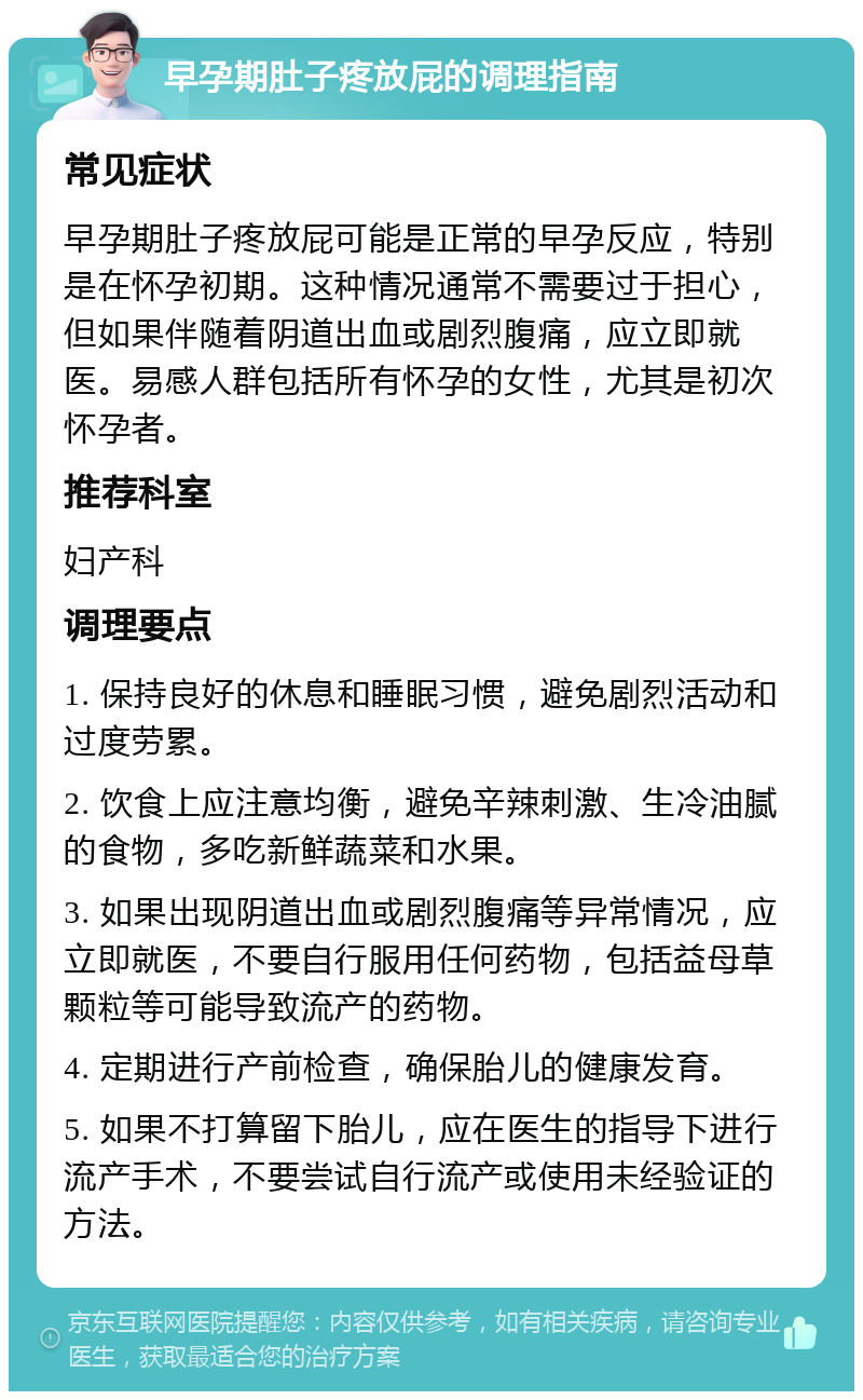 早孕期肚子疼放屁的调理指南 常见症状 早孕期肚子疼放屁可能是正常的早孕反应，特别是在怀孕初期。这种情况通常不需要过于担心，但如果伴随着阴道出血或剧烈腹痛，应立即就医。易感人群包括所有怀孕的女性，尤其是初次怀孕者。 推荐科室 妇产科 调理要点 1. 保持良好的休息和睡眠习惯，避免剧烈活动和过度劳累。 2. 饮食上应注意均衡，避免辛辣刺激、生冷油腻的食物，多吃新鲜蔬菜和水果。 3. 如果出现阴道出血或剧烈腹痛等异常情况，应立即就医，不要自行服用任何药物，包括益母草颗粒等可能导致流产的药物。 4. 定期进行产前检查，确保胎儿的健康发育。 5. 如果不打算留下胎儿，应在医生的指导下进行流产手术，不要尝试自行流产或使用未经验证的方法。