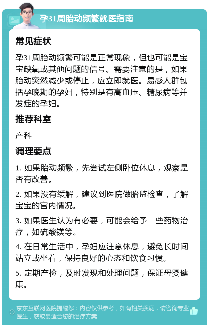 孕31周胎动频繁就医指南 常见症状 孕31周胎动频繁可能是正常现象，但也可能是宝宝缺氧或其他问题的信号。需要注意的是，如果胎动突然减少或停止，应立即就医。易感人群包括孕晚期的孕妇，特别是有高血压、糖尿病等并发症的孕妇。 推荐科室 产科 调理要点 1. 如果胎动频繁，先尝试左侧卧位休息，观察是否有改善。 2. 如果没有缓解，建议到医院做胎监检查，了解宝宝的宫内情况。 3. 如果医生认为有必要，可能会给予一些药物治疗，如硫酸镁等。 4. 在日常生活中，孕妇应注意休息，避免长时间站立或坐着，保持良好的心态和饮食习惯。 5. 定期产检，及时发现和处理问题，保证母婴健康。