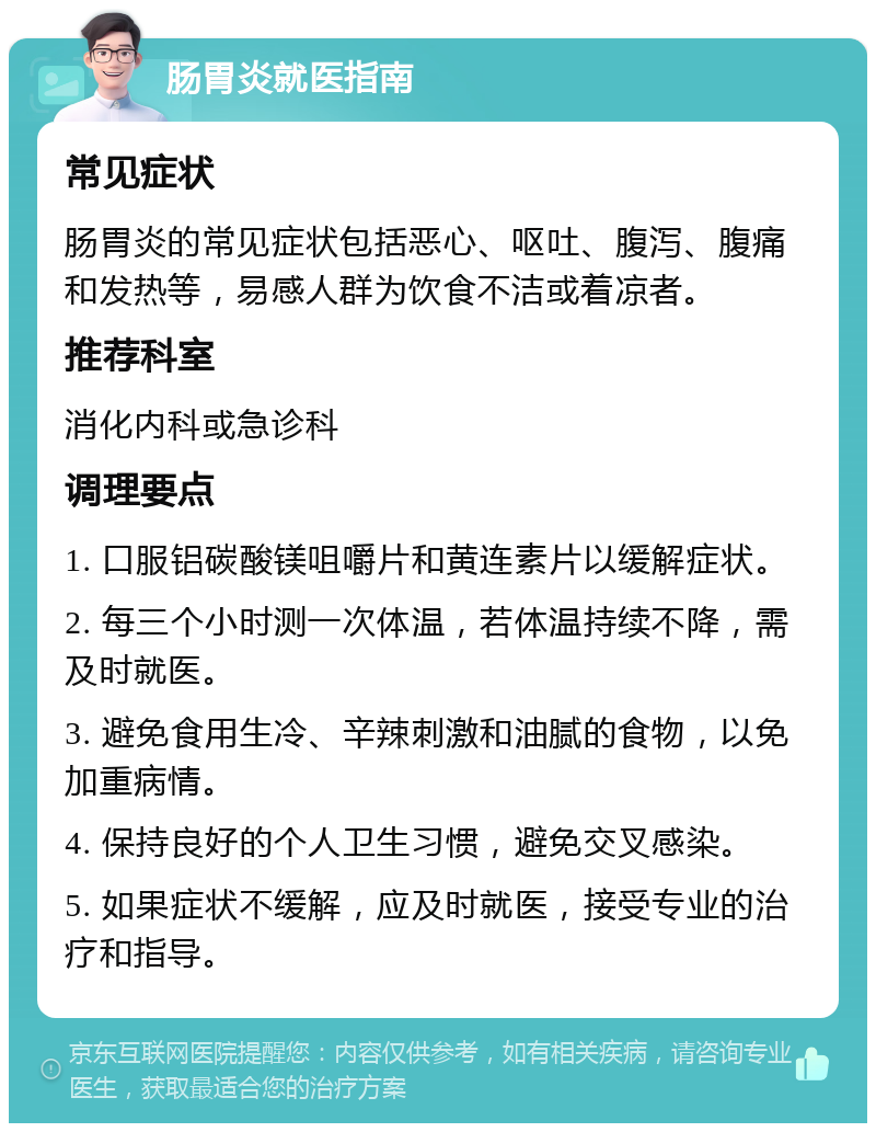 肠胃炎就医指南 常见症状 肠胃炎的常见症状包括恶心、呕吐、腹泻、腹痛和发热等，易感人群为饮食不洁或着凉者。 推荐科室 消化内科或急诊科 调理要点 1. 口服铝碳酸镁咀嚼片和黄连素片以缓解症状。 2. 每三个小时测一次体温，若体温持续不降，需及时就医。 3. 避免食用生冷、辛辣刺激和油腻的食物，以免加重病情。 4. 保持良好的个人卫生习惯，避免交叉感染。 5. 如果症状不缓解，应及时就医，接受专业的治疗和指导。