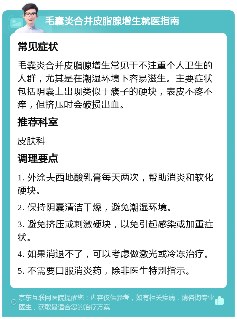 毛囊炎合并皮脂腺增生就医指南 常见症状 毛囊炎合并皮脂腺增生常见于不注重个人卫生的人群，尤其是在潮湿环境下容易滋生。主要症状包括阴囊上出现类似于瘊子的硬块，表皮不疼不痒，但挤压时会破损出血。 推荐科室 皮肤科 调理要点 1. 外涂夫西地酸乳膏每天两次，帮助消炎和软化硬块。 2. 保持阴囊清洁干燥，避免潮湿环境。 3. 避免挤压或刺激硬块，以免引起感染或加重症状。 4. 如果消退不了，可以考虑做激光或冷冻治疗。 5. 不需要口服消炎药，除非医生特别指示。