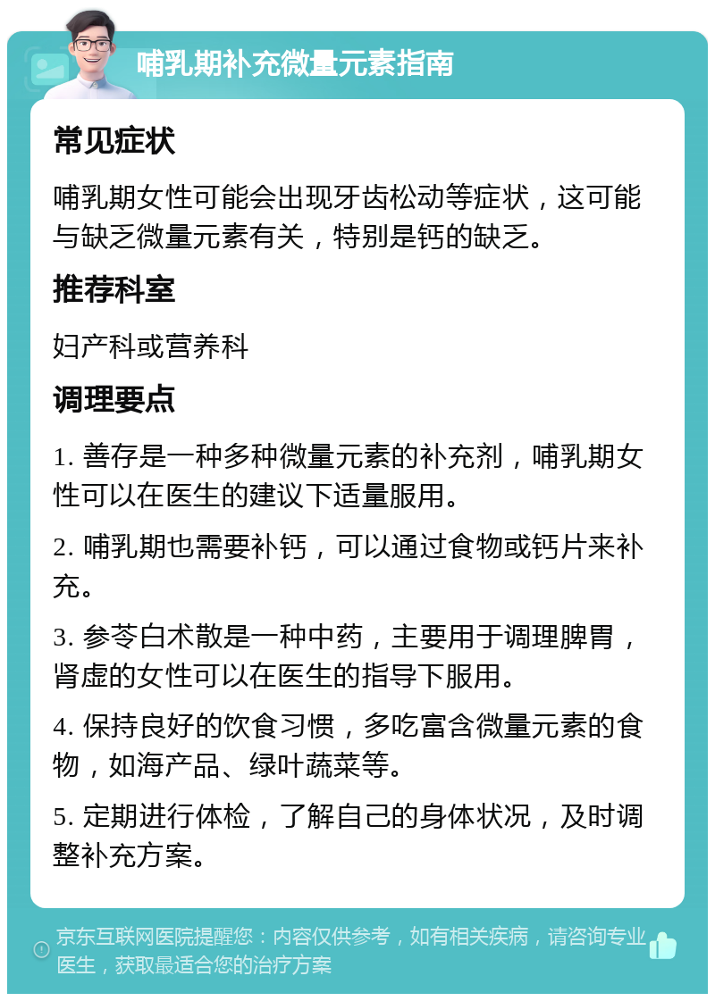 哺乳期补充微量元素指南 常见症状 哺乳期女性可能会出现牙齿松动等症状，这可能与缺乏微量元素有关，特别是钙的缺乏。 推荐科室 妇产科或营养科 调理要点 1. 善存是一种多种微量元素的补充剂，哺乳期女性可以在医生的建议下适量服用。 2. 哺乳期也需要补钙，可以通过食物或钙片来补充。 3. 参苓白术散是一种中药，主要用于调理脾胃，肾虚的女性可以在医生的指导下服用。 4. 保持良好的饮食习惯，多吃富含微量元素的食物，如海产品、绿叶蔬菜等。 5. 定期进行体检，了解自己的身体状况，及时调整补充方案。