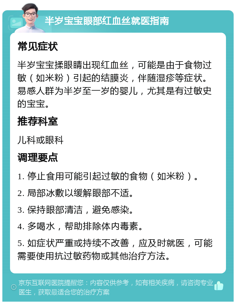 半岁宝宝眼部红血丝就医指南 常见症状 半岁宝宝揉眼睛出现红血丝，可能是由于食物过敏（如米粉）引起的结膜炎，伴随湿疹等症状。易感人群为半岁至一岁的婴儿，尤其是有过敏史的宝宝。 推荐科室 儿科或眼科 调理要点 1. 停止食用可能引起过敏的食物（如米粉）。 2. 局部冰敷以缓解眼部不适。 3. 保持眼部清洁，避免感染。 4. 多喝水，帮助排除体内毒素。 5. 如症状严重或持续不改善，应及时就医，可能需要使用抗过敏药物或其他治疗方法。