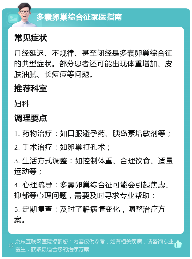 多囊卵巢综合征就医指南 常见症状 月经延迟、不规律、甚至闭经是多囊卵巢综合征的典型症状。部分患者还可能出现体重增加、皮肤油腻、长痘痘等问题。 推荐科室 妇科 调理要点 1. 药物治疗：如口服避孕药、胰岛素增敏剂等； 2. 手术治疗：如卵巢打孔术； 3. 生活方式调整：如控制体重、合理饮食、适量运动等； 4. 心理疏导：多囊卵巢综合征可能会引起焦虑、抑郁等心理问题，需要及时寻求专业帮助； 5. 定期复查：及时了解病情变化，调整治疗方案。