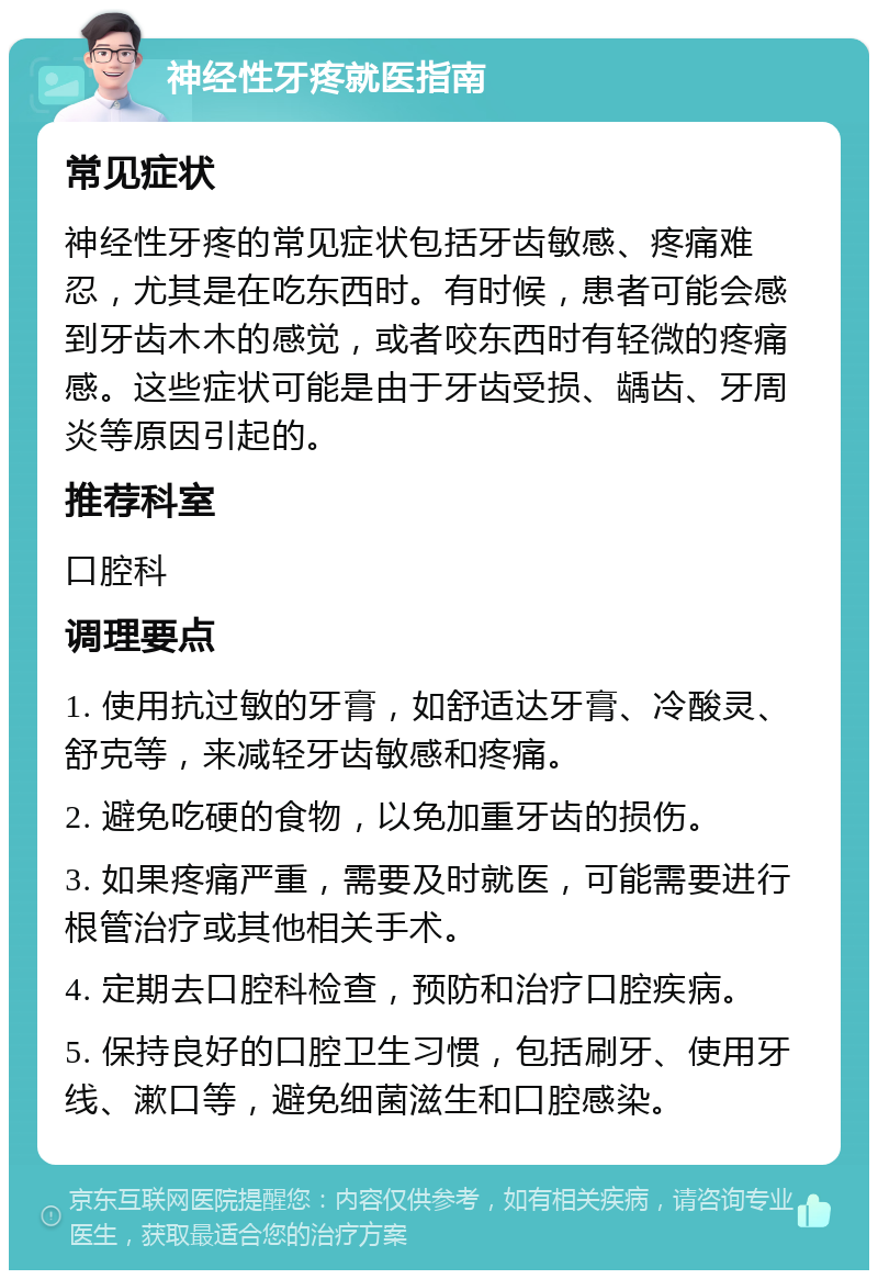 神经性牙疼就医指南 常见症状 神经性牙疼的常见症状包括牙齿敏感、疼痛难忍，尤其是在吃东西时。有时候，患者可能会感到牙齿木木的感觉，或者咬东西时有轻微的疼痛感。这些症状可能是由于牙齿受损、龋齿、牙周炎等原因引起的。 推荐科室 口腔科 调理要点 1. 使用抗过敏的牙膏，如舒适达牙膏、冷酸灵、舒克等，来减轻牙齿敏感和疼痛。 2. 避免吃硬的食物，以免加重牙齿的损伤。 3. 如果疼痛严重，需要及时就医，可能需要进行根管治疗或其他相关手术。 4. 定期去口腔科检查，预防和治疗口腔疾病。 5. 保持良好的口腔卫生习惯，包括刷牙、使用牙线、漱口等，避免细菌滋生和口腔感染。