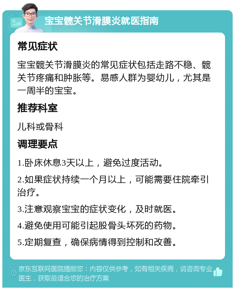 宝宝髋关节滑膜炎就医指南 常见症状 宝宝髋关节滑膜炎的常见症状包括走路不稳、髋关节疼痛和肿胀等。易感人群为婴幼儿，尤其是一周半的宝宝。 推荐科室 儿科或骨科 调理要点 1.卧床休息3天以上，避免过度活动。 2.如果症状持续一个月以上，可能需要住院牵引治疗。 3.注意观察宝宝的症状变化，及时就医。 4.避免使用可能引起股骨头坏死的药物。 5.定期复查，确保病情得到控制和改善。