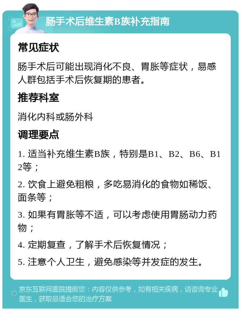 肠手术后维生素B族补充指南 常见症状 肠手术后可能出现消化不良、胃胀等症状，易感人群包括手术后恢复期的患者。 推荐科室 消化内科或肠外科 调理要点 1. 适当补充维生素B族，特别是B1、B2、B6、B12等； 2. 饮食上避免粗粮，多吃易消化的食物如稀饭、面条等； 3. 如果有胃胀等不适，可以考虑使用胃肠动力药物； 4. 定期复查，了解手术后恢复情况； 5. 注意个人卫生，避免感染等并发症的发生。