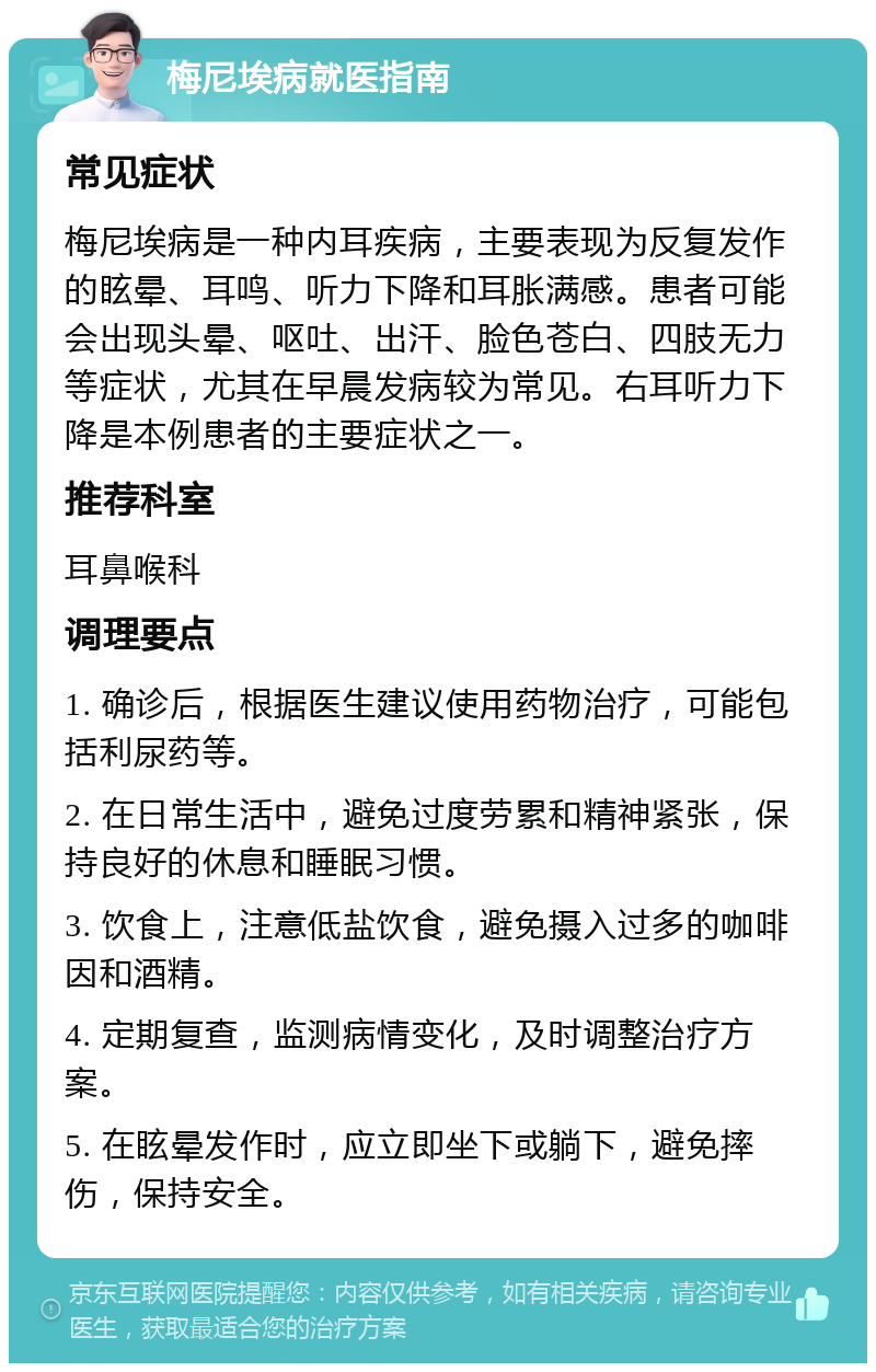 梅尼埃病就医指南 常见症状 梅尼埃病是一种内耳疾病，主要表现为反复发作的眩晕、耳鸣、听力下降和耳胀满感。患者可能会出现头晕、呕吐、出汗、脸色苍白、四肢无力等症状，尤其在早晨发病较为常见。右耳听力下降是本例患者的主要症状之一。 推荐科室 耳鼻喉科 调理要点 1. 确诊后，根据医生建议使用药物治疗，可能包括利尿药等。 2. 在日常生活中，避免过度劳累和精神紧张，保持良好的休息和睡眠习惯。 3. 饮食上，注意低盐饮食，避免摄入过多的咖啡因和酒精。 4. 定期复查，监测病情变化，及时调整治疗方案。 5. 在眩晕发作时，应立即坐下或躺下，避免摔伤，保持安全。