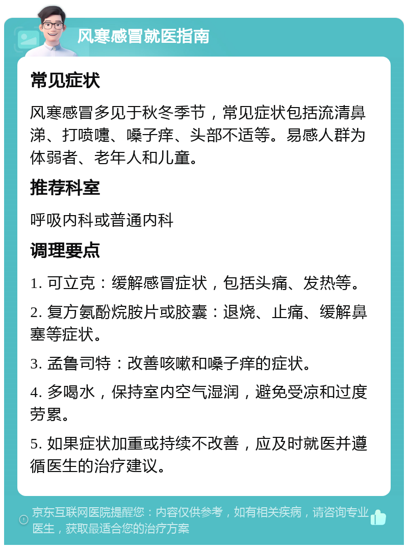 风寒感冒就医指南 常见症状 风寒感冒多见于秋冬季节，常见症状包括流清鼻涕、打喷嚏、嗓子痒、头部不适等。易感人群为体弱者、老年人和儿童。 推荐科室 呼吸内科或普通内科 调理要点 1. 可立克：缓解感冒症状，包括头痛、发热等。 2. 复方氨酚烷胺片或胶囊：退烧、止痛、缓解鼻塞等症状。 3. 孟鲁司特：改善咳嗽和嗓子痒的症状。 4. 多喝水，保持室内空气湿润，避免受凉和过度劳累。 5. 如果症状加重或持续不改善，应及时就医并遵循医生的治疗建议。