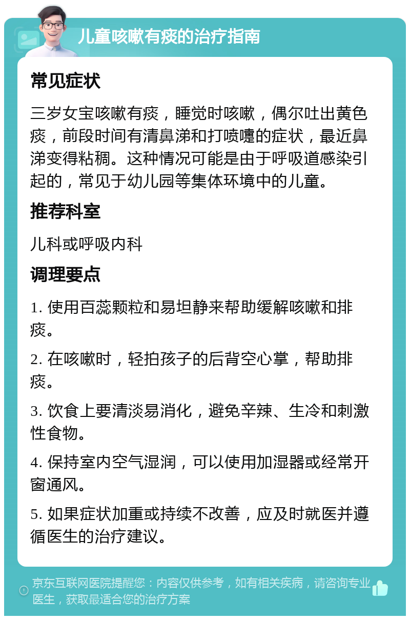 儿童咳嗽有痰的治疗指南 常见症状 三岁女宝咳嗽有痰，睡觉时咳嗽，偶尔吐出黄色痰，前段时间有清鼻涕和打喷嚏的症状，最近鼻涕变得粘稠。这种情况可能是由于呼吸道感染引起的，常见于幼儿园等集体环境中的儿童。 推荐科室 儿科或呼吸内科 调理要点 1. 使用百蕊颗粒和易坦静来帮助缓解咳嗽和排痰。 2. 在咳嗽时，轻拍孩子的后背空心掌，帮助排痰。 3. 饮食上要清淡易消化，避免辛辣、生冷和刺激性食物。 4. 保持室内空气湿润，可以使用加湿器或经常开窗通风。 5. 如果症状加重或持续不改善，应及时就医并遵循医生的治疗建议。