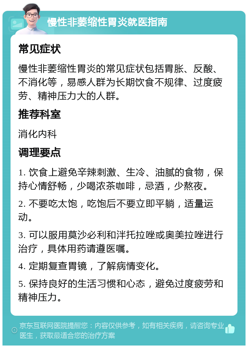 慢性非萎缩性胃炎就医指南 常见症状 慢性非萎缩性胃炎的常见症状包括胃胀、反酸、不消化等，易感人群为长期饮食不规律、过度疲劳、精神压力大的人群。 推荐科室 消化内科 调理要点 1. 饮食上避免辛辣刺激、生冷、油腻的食物，保持心情舒畅，少喝浓茶咖啡，忌酒，少熬夜。 2. 不要吃太饱，吃饱后不要立即平躺，适量运动。 3. 可以服用莫沙必利和泮托拉唑或奥美拉唑进行治疗，具体用药请遵医嘱。 4. 定期复查胃镜，了解病情变化。 5. 保持良好的生活习惯和心态，避免过度疲劳和精神压力。