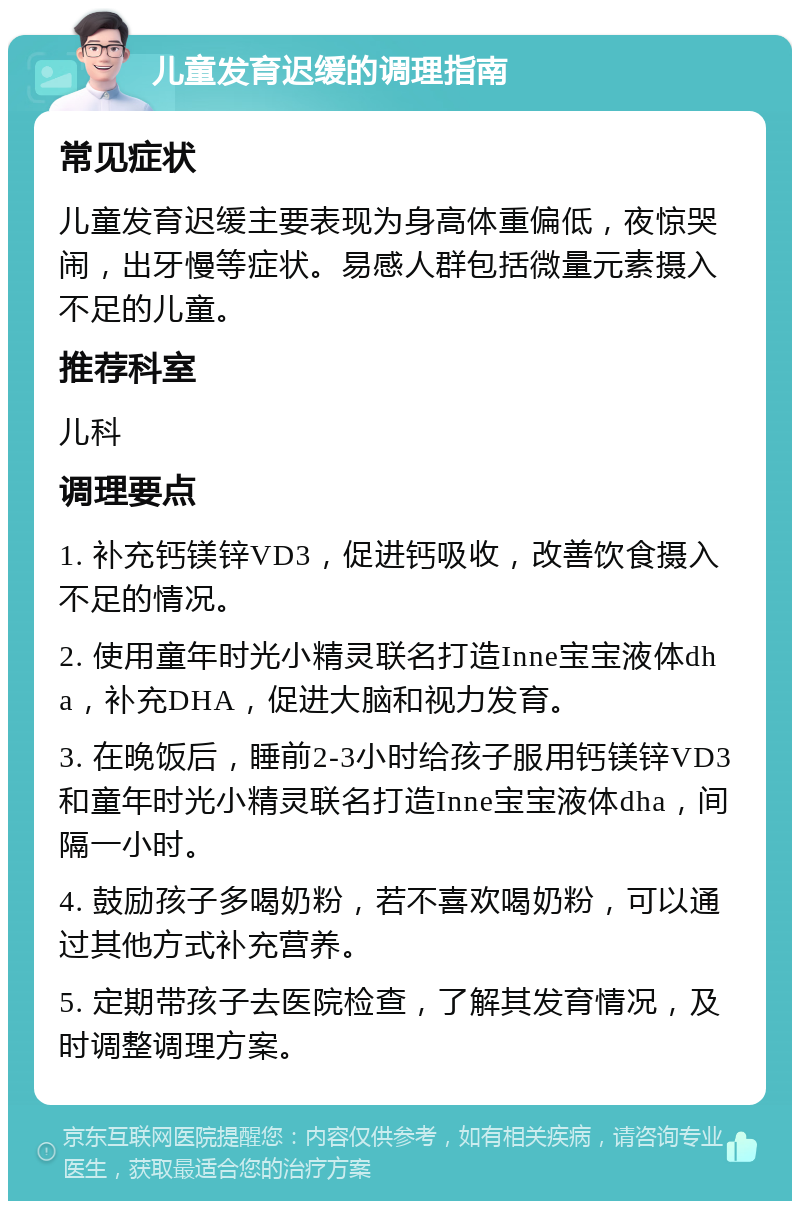 儿童发育迟缓的调理指南 常见症状 儿童发育迟缓主要表现为身高体重偏低，夜惊哭闹，出牙慢等症状。易感人群包括微量元素摄入不足的儿童。 推荐科室 儿科 调理要点 1. 补充钙镁锌VD3，促进钙吸收，改善饮食摄入不足的情况。 2. 使用童年时光小精灵联名打造Inne宝宝液体dha，补充DHA，促进大脑和视力发育。 3. 在晚饭后，睡前2-3小时给孩子服用钙镁锌VD3和童年时光小精灵联名打造Inne宝宝液体dha，间隔一小时。 4. 鼓励孩子多喝奶粉，若不喜欢喝奶粉，可以通过其他方式补充营养。 5. 定期带孩子去医院检查，了解其发育情况，及时调整调理方案。