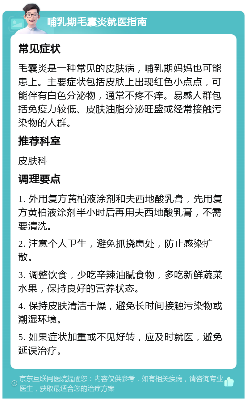 哺乳期毛囊炎就医指南 常见症状 毛囊炎是一种常见的皮肤病，哺乳期妈妈也可能患上。主要症状包括皮肤上出现红色小点点，可能伴有白色分泌物，通常不疼不痒。易感人群包括免疫力较低、皮肤油脂分泌旺盛或经常接触污染物的人群。 推荐科室 皮肤科 调理要点 1. 外用复方黄柏液涂剂和夫西地酸乳膏，先用复方黄柏液涂剂半小时后再用夫西地酸乳膏，不需要清洗。 2. 注意个人卫生，避免抓挠患处，防止感染扩散。 3. 调整饮食，少吃辛辣油腻食物，多吃新鲜蔬菜水果，保持良好的营养状态。 4. 保持皮肤清洁干燥，避免长时间接触污染物或潮湿环境。 5. 如果症状加重或不见好转，应及时就医，避免延误治疗。