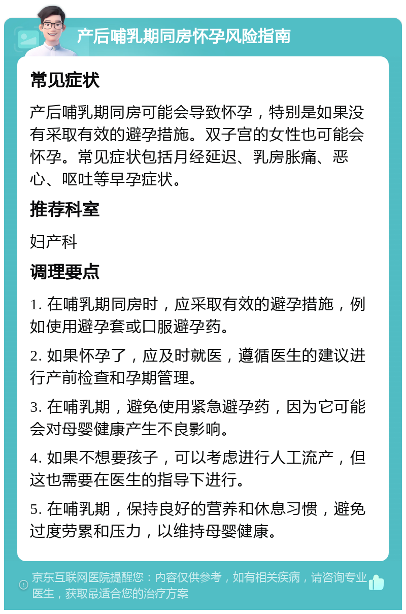 产后哺乳期同房怀孕风险指南 常见症状 产后哺乳期同房可能会导致怀孕，特别是如果没有采取有效的避孕措施。双子宫的女性也可能会怀孕。常见症状包括月经延迟、乳房胀痛、恶心、呕吐等早孕症状。 推荐科室 妇产科 调理要点 1. 在哺乳期同房时，应采取有效的避孕措施，例如使用避孕套或口服避孕药。 2. 如果怀孕了，应及时就医，遵循医生的建议进行产前检查和孕期管理。 3. 在哺乳期，避免使用紧急避孕药，因为它可能会对母婴健康产生不良影响。 4. 如果不想要孩子，可以考虑进行人工流产，但这也需要在医生的指导下进行。 5. 在哺乳期，保持良好的营养和休息习惯，避免过度劳累和压力，以维持母婴健康。