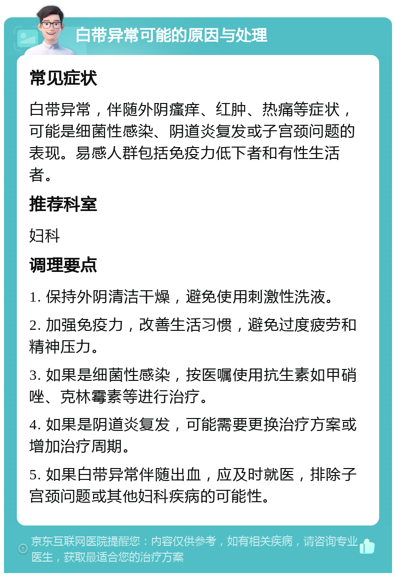 白带异常可能的原因与处理 常见症状 白带异常，伴随外阴瘙痒、红肿、热痛等症状，可能是细菌性感染、阴道炎复发或子宫颈问题的表现。易感人群包括免疫力低下者和有性生活者。 推荐科室 妇科 调理要点 1. 保持外阴清洁干燥，避免使用刺激性洗液。 2. 加强免疫力，改善生活习惯，避免过度疲劳和精神压力。 3. 如果是细菌性感染，按医嘱使用抗生素如甲硝唑、克林霉素等进行治疗。 4. 如果是阴道炎复发，可能需要更换治疗方案或增加治疗周期。 5. 如果白带异常伴随出血，应及时就医，排除子宫颈问题或其他妇科疾病的可能性。