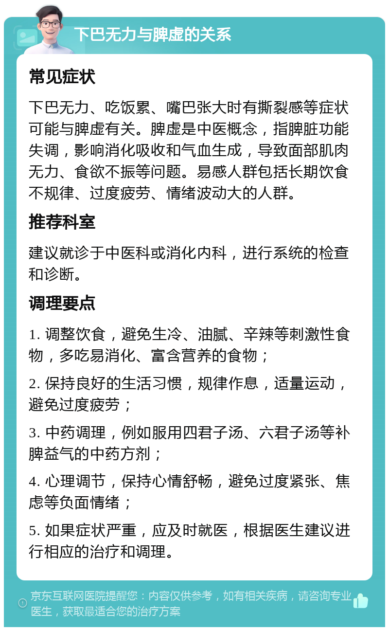 下巴无力与脾虚的关系 常见症状 下巴无力、吃饭累、嘴巴张大时有撕裂感等症状可能与脾虚有关。脾虚是中医概念，指脾脏功能失调，影响消化吸收和气血生成，导致面部肌肉无力、食欲不振等问题。易感人群包括长期饮食不规律、过度疲劳、情绪波动大的人群。 推荐科室 建议就诊于中医科或消化内科，进行系统的检查和诊断。 调理要点 1. 调整饮食，避免生冷、油腻、辛辣等刺激性食物，多吃易消化、富含营养的食物； 2. 保持良好的生活习惯，规律作息，适量运动，避免过度疲劳； 3. 中药调理，例如服用四君子汤、六君子汤等补脾益气的中药方剂； 4. 心理调节，保持心情舒畅，避免过度紧张、焦虑等负面情绪； 5. 如果症状严重，应及时就医，根据医生建议进行相应的治疗和调理。