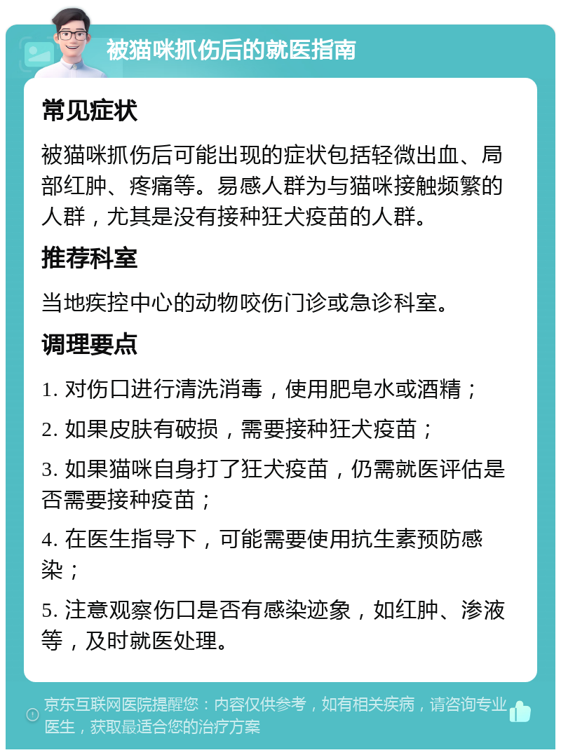 被猫咪抓伤后的就医指南 常见症状 被猫咪抓伤后可能出现的症状包括轻微出血、局部红肿、疼痛等。易感人群为与猫咪接触频繁的人群，尤其是没有接种狂犬疫苗的人群。 推荐科室 当地疾控中心的动物咬伤门诊或急诊科室。 调理要点 1. 对伤口进行清洗消毒，使用肥皂水或酒精； 2. 如果皮肤有破损，需要接种狂犬疫苗； 3. 如果猫咪自身打了狂犬疫苗，仍需就医评估是否需要接种疫苗； 4. 在医生指导下，可能需要使用抗生素预防感染； 5. 注意观察伤口是否有感染迹象，如红肿、渗液等，及时就医处理。