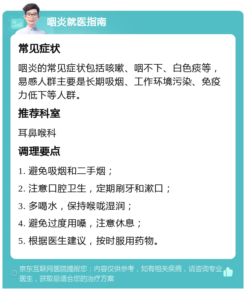 咽炎就医指南 常见症状 咽炎的常见症状包括咳嗽、咽不下、白色痰等，易感人群主要是长期吸烟、工作环境污染、免疫力低下等人群。 推荐科室 耳鼻喉科 调理要点 1. 避免吸烟和二手烟； 2. 注意口腔卫生，定期刷牙和漱口； 3. 多喝水，保持喉咙湿润； 4. 避免过度用嗓，注意休息； 5. 根据医生建议，按时服用药物。