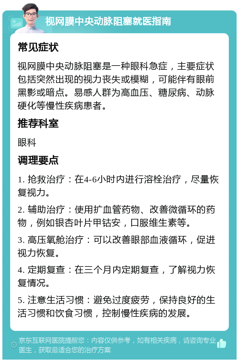 视网膜中央动脉阻塞就医指南 常见症状 视网膜中央动脉阻塞是一种眼科急症，主要症状包括突然出现的视力丧失或模糊，可能伴有眼前黑影或暗点。易感人群为高血压、糖尿病、动脉硬化等慢性疾病患者。 推荐科室 眼科 调理要点 1. 抢救治疗：在4-6小时内进行溶栓治疗，尽量恢复视力。 2. 辅助治疗：使用扩血管药物、改善微循环的药物，例如银杏叶片甲钴安，口服维生素等。 3. 高压氧舱治疗：可以改善眼部血液循环，促进视力恢复。 4. 定期复查：在三个月内定期复查，了解视力恢复情况。 5. 注意生活习惯：避免过度疲劳，保持良好的生活习惯和饮食习惯，控制慢性疾病的发展。