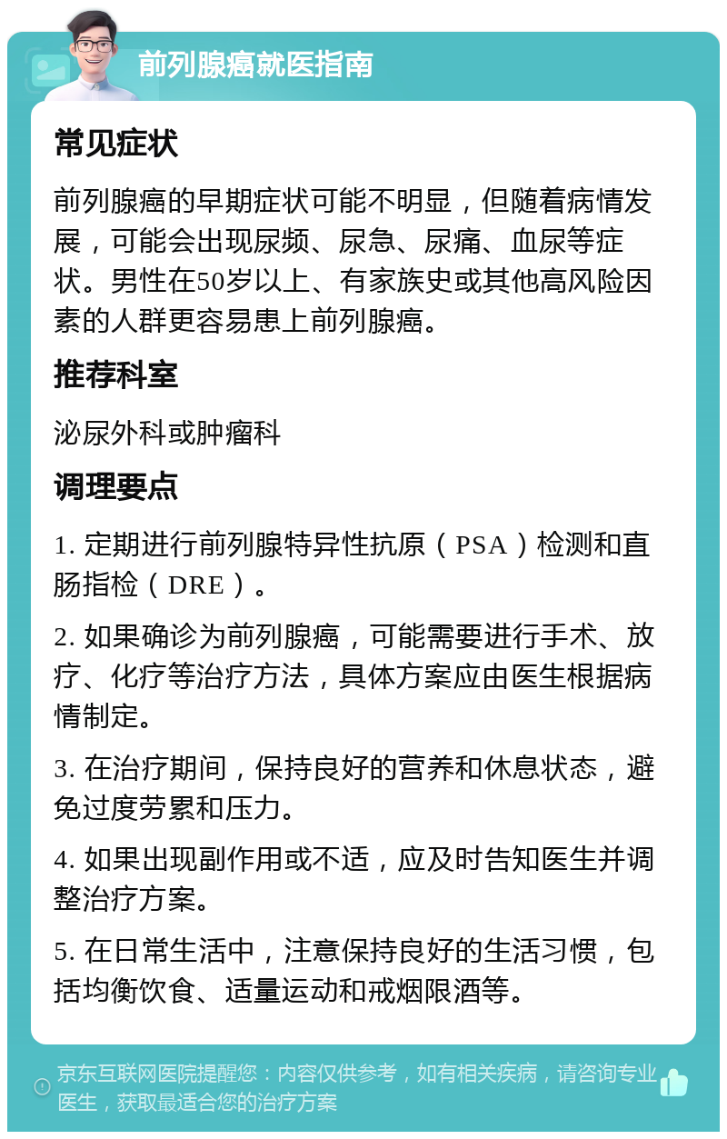 前列腺癌就医指南 常见症状 前列腺癌的早期症状可能不明显，但随着病情发展，可能会出现尿频、尿急、尿痛、血尿等症状。男性在50岁以上、有家族史或其他高风险因素的人群更容易患上前列腺癌。 推荐科室 泌尿外科或肿瘤科 调理要点 1. 定期进行前列腺特异性抗原（PSA）检测和直肠指检（DRE）。 2. 如果确诊为前列腺癌，可能需要进行手术、放疗、化疗等治疗方法，具体方案应由医生根据病情制定。 3. 在治疗期间，保持良好的营养和休息状态，避免过度劳累和压力。 4. 如果出现副作用或不适，应及时告知医生并调整治疗方案。 5. 在日常生活中，注意保持良好的生活习惯，包括均衡饮食、适量运动和戒烟限酒等。