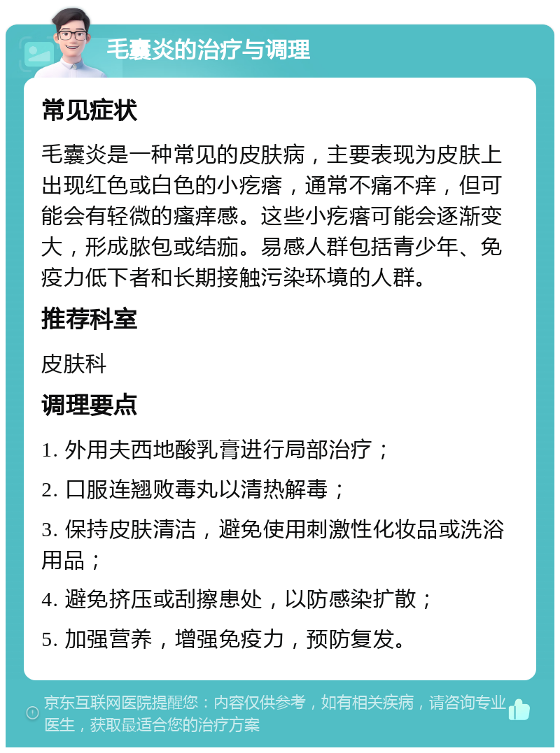 毛囊炎的治疗与调理 常见症状 毛囊炎是一种常见的皮肤病，主要表现为皮肤上出现红色或白色的小疙瘩，通常不痛不痒，但可能会有轻微的瘙痒感。这些小疙瘩可能会逐渐变大，形成脓包或结痂。易感人群包括青少年、免疫力低下者和长期接触污染环境的人群。 推荐科室 皮肤科 调理要点 1. 外用夫西地酸乳膏进行局部治疗； 2. 口服连翘败毒丸以清热解毒； 3. 保持皮肤清洁，避免使用刺激性化妆品或洗浴用品； 4. 避免挤压或刮擦患处，以防感染扩散； 5. 加强营养，增强免疫力，预防复发。