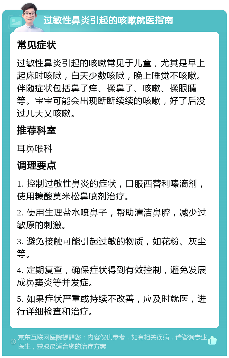 过敏性鼻炎引起的咳嗽就医指南 常见症状 过敏性鼻炎引起的咳嗽常见于儿童，尤其是早上起床时咳嗽，白天少数咳嗽，晚上睡觉不咳嗽。伴随症状包括鼻子痒、揉鼻子、咳嗽、揉眼睛等。宝宝可能会出现断断续续的咳嗽，好了后没过几天又咳嗽。 推荐科室 耳鼻喉科 调理要点 1. 控制过敏性鼻炎的症状，口服西替利嗪滴剂，使用糠酸莫米松鼻喷剂治疗。 2. 使用生理盐水喷鼻子，帮助清洁鼻腔，减少过敏原的刺激。 3. 避免接触可能引起过敏的物质，如花粉、灰尘等。 4. 定期复查，确保症状得到有效控制，避免发展成鼻窦炎等并发症。 5. 如果症状严重或持续不改善，应及时就医，进行详细检查和治疗。