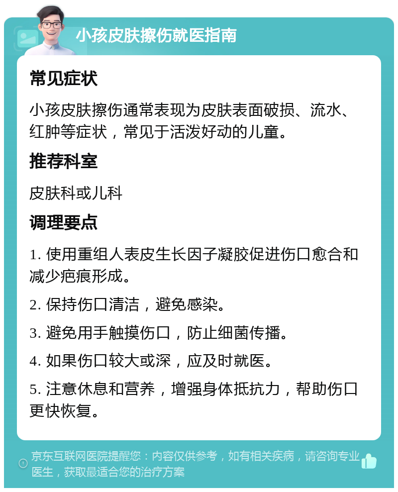 小孩皮肤擦伤就医指南 常见症状 小孩皮肤擦伤通常表现为皮肤表面破损、流水、红肿等症状，常见于活泼好动的儿童。 推荐科室 皮肤科或儿科 调理要点 1. 使用重组人表皮生长因子凝胶促进伤口愈合和减少疤痕形成。 2. 保持伤口清洁，避免感染。 3. 避免用手触摸伤口，防止细菌传播。 4. 如果伤口较大或深，应及时就医。 5. 注意休息和营养，增强身体抵抗力，帮助伤口更快恢复。