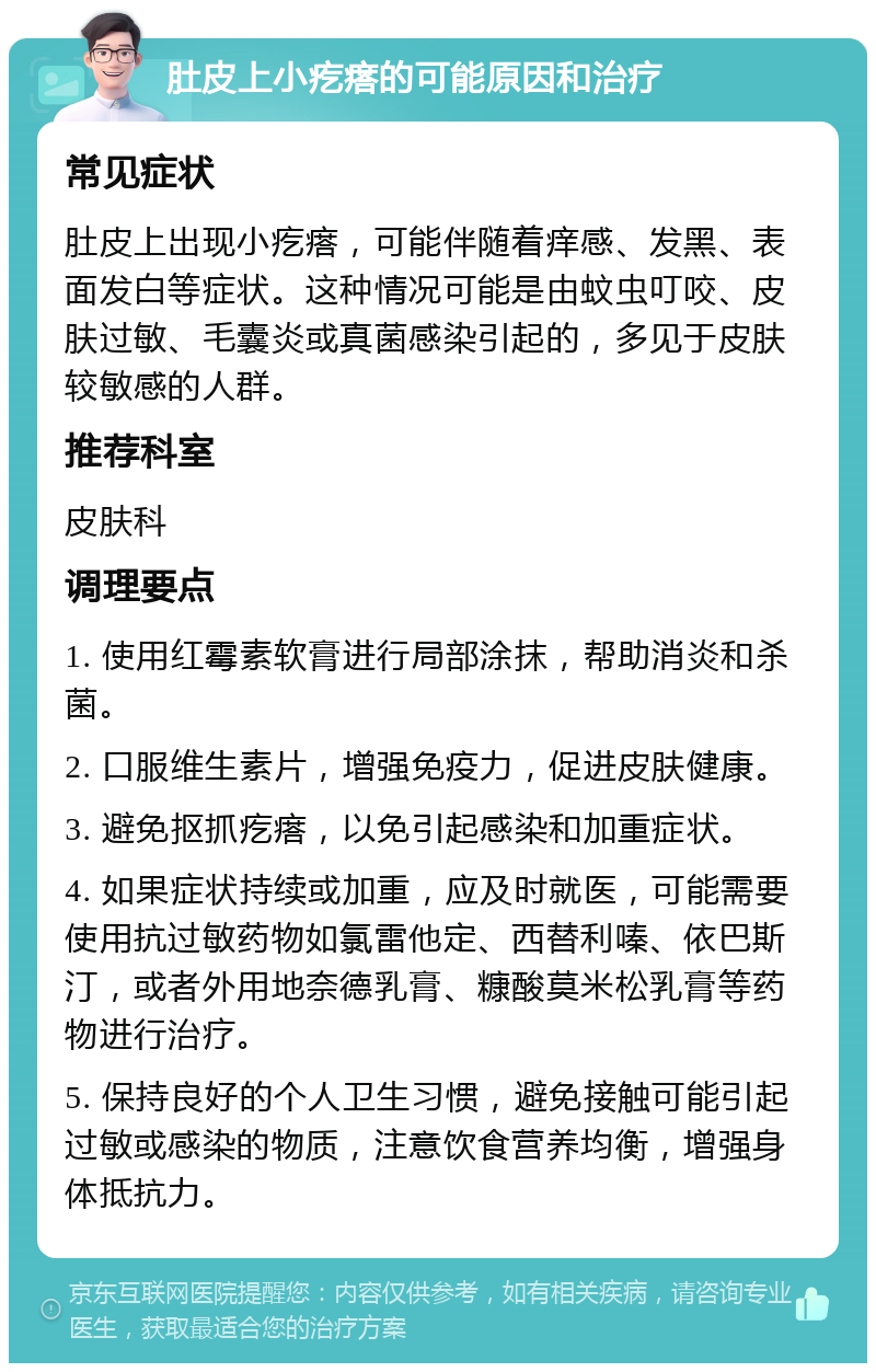 肚皮上小疙瘩的可能原因和治疗 常见症状 肚皮上出现小疙瘩，可能伴随着痒感、发黑、表面发白等症状。这种情况可能是由蚊虫叮咬、皮肤过敏、毛囊炎或真菌感染引起的，多见于皮肤较敏感的人群。 推荐科室 皮肤科 调理要点 1. 使用红霉素软膏进行局部涂抹，帮助消炎和杀菌。 2. 口服维生素片，增强免疫力，促进皮肤健康。 3. 避免抠抓疙瘩，以免引起感染和加重症状。 4. 如果症状持续或加重，应及时就医，可能需要使用抗过敏药物如氯雷他定、西替利嗪、依巴斯汀，或者外用地奈德乳膏、糠酸莫米松乳膏等药物进行治疗。 5. 保持良好的个人卫生习惯，避免接触可能引起过敏或感染的物质，注意饮食营养均衡，增强身体抵抗力。