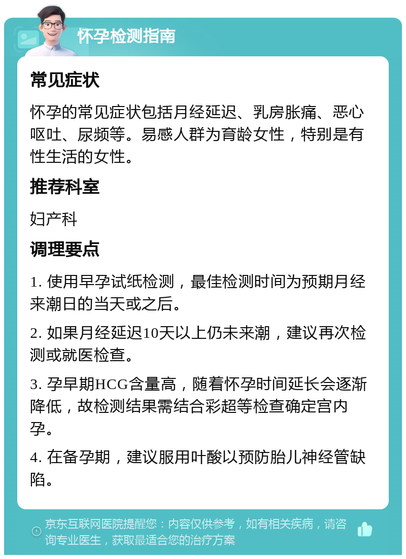 怀孕检测指南 常见症状 怀孕的常见症状包括月经延迟、乳房胀痛、恶心呕吐、尿频等。易感人群为育龄女性，特别是有性生活的女性。 推荐科室 妇产科 调理要点 1. 使用早孕试纸检测，最佳检测时间为预期月经来潮日的当天或之后。 2. 如果月经延迟10天以上仍未来潮，建议再次检测或就医检查。 3. 孕早期HCG含量高，随着怀孕时间延长会逐渐降低，故检测结果需结合彩超等检查确定宫内孕。 4. 在备孕期，建议服用叶酸以预防胎儿神经管缺陷。