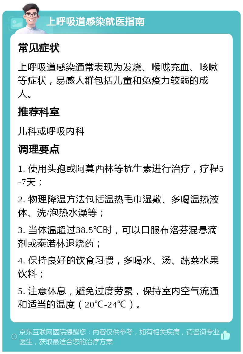 上呼吸道感染就医指南 常见症状 上呼吸道感染通常表现为发烧、喉咙充血、咳嗽等症状，易感人群包括儿童和免疫力较弱的成人。 推荐科室 儿科或呼吸内科 调理要点 1. 使用头孢或阿莫西林等抗生素进行治疗，疗程5-7天； 2. 物理降温方法包括温热毛巾湿敷、多喝温热液体、洗/泡热水澡等； 3. 当体温超过38.5℃时，可以口服布洛芬混悬滴剂或泰诺林退烧药； 4. 保持良好的饮食习惯，多喝水、汤、蔬菜水果饮料； 5. 注意休息，避免过度劳累，保持室内空气流通和适当的温度（20℃-24℃）。