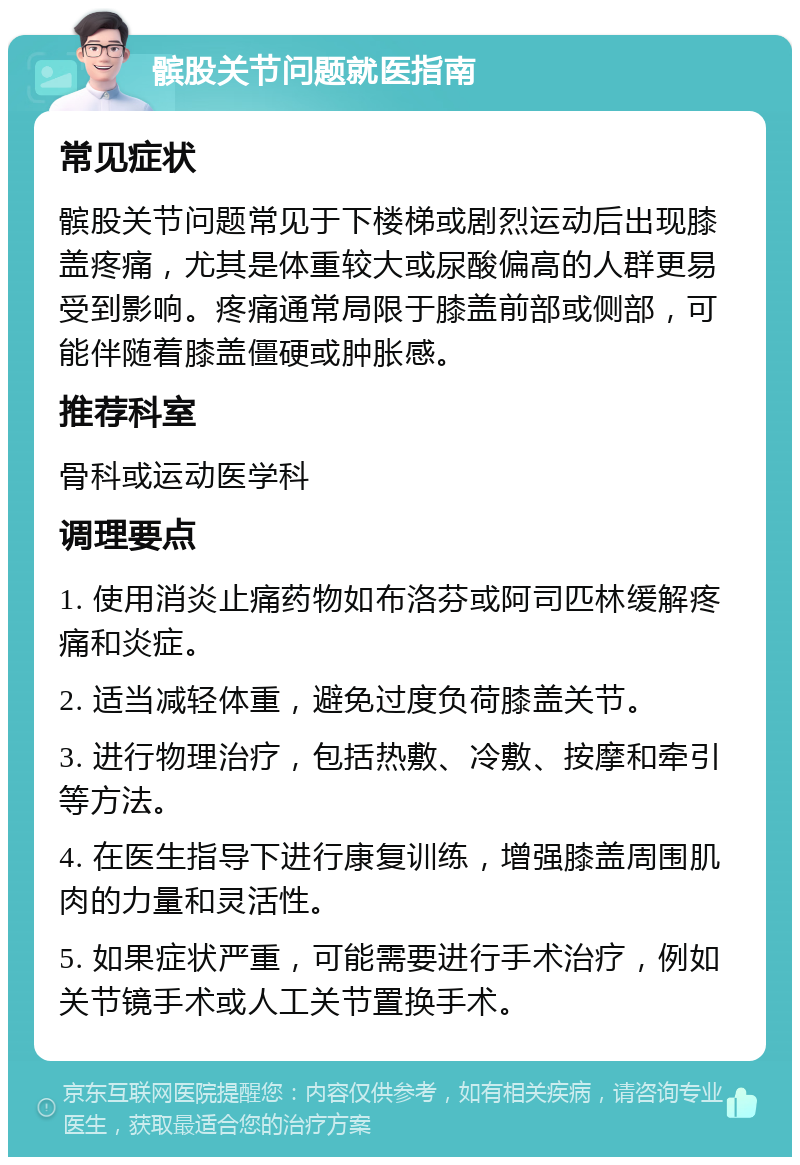 髌股关节问题就医指南 常见症状 髌股关节问题常见于下楼梯或剧烈运动后出现膝盖疼痛，尤其是体重较大或尿酸偏高的人群更易受到影响。疼痛通常局限于膝盖前部或侧部，可能伴随着膝盖僵硬或肿胀感。 推荐科室 骨科或运动医学科 调理要点 1. 使用消炎止痛药物如布洛芬或阿司匹林缓解疼痛和炎症。 2. 适当减轻体重，避免过度负荷膝盖关节。 3. 进行物理治疗，包括热敷、冷敷、按摩和牵引等方法。 4. 在医生指导下进行康复训练，增强膝盖周围肌肉的力量和灵活性。 5. 如果症状严重，可能需要进行手术治疗，例如关节镜手术或人工关节置换手术。