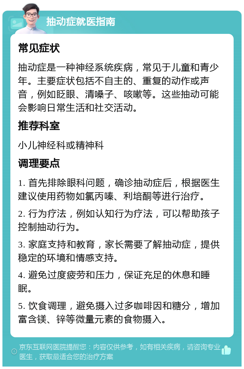 抽动症就医指南 常见症状 抽动症是一种神经系统疾病，常见于儿童和青少年。主要症状包括不自主的、重复的动作或声音，例如眨眼、清嗓子、咳嗽等。这些抽动可能会影响日常生活和社交活动。 推荐科室 小儿神经科或精神科 调理要点 1. 首先排除眼科问题，确诊抽动症后，根据医生建议使用药物如氯丙嗪、利培酮等进行治疗。 2. 行为疗法，例如认知行为疗法，可以帮助孩子控制抽动行为。 3. 家庭支持和教育，家长需要了解抽动症，提供稳定的环境和情感支持。 4. 避免过度疲劳和压力，保证充足的休息和睡眠。 5. 饮食调理，避免摄入过多咖啡因和糖分，增加富含镁、锌等微量元素的食物摄入。