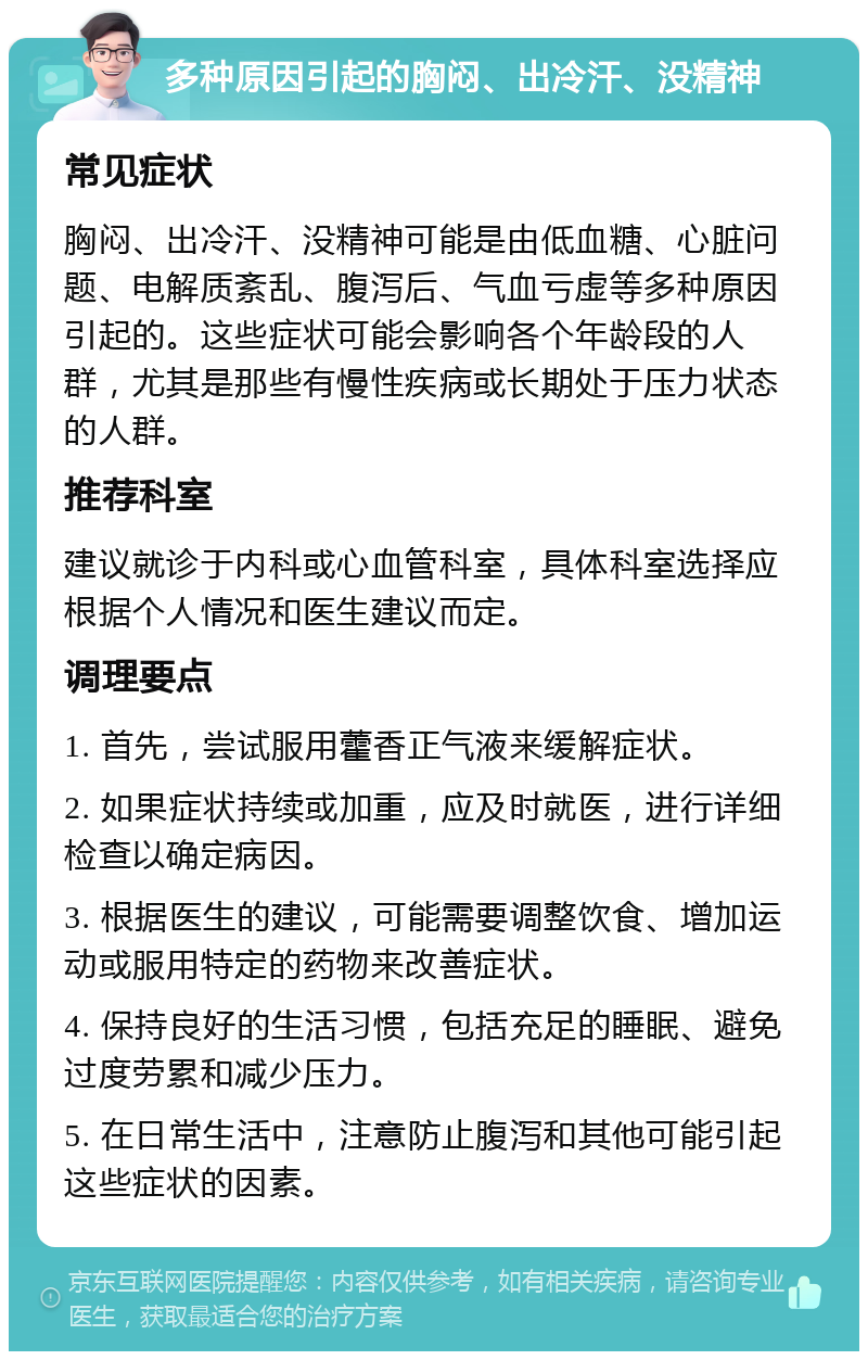 多种原因引起的胸闷、出冷汗、没精神 常见症状 胸闷、出冷汗、没精神可能是由低血糖、心脏问题、电解质紊乱、腹泻后、气血亏虚等多种原因引起的。这些症状可能会影响各个年龄段的人群，尤其是那些有慢性疾病或长期处于压力状态的人群。 推荐科室 建议就诊于内科或心血管科室，具体科室选择应根据个人情况和医生建议而定。 调理要点 1. 首先，尝试服用藿香正气液来缓解症状。 2. 如果症状持续或加重，应及时就医，进行详细检查以确定病因。 3. 根据医生的建议，可能需要调整饮食、增加运动或服用特定的药物来改善症状。 4. 保持良好的生活习惯，包括充足的睡眠、避免过度劳累和减少压力。 5. 在日常生活中，注意防止腹泻和其他可能引起这些症状的因素。