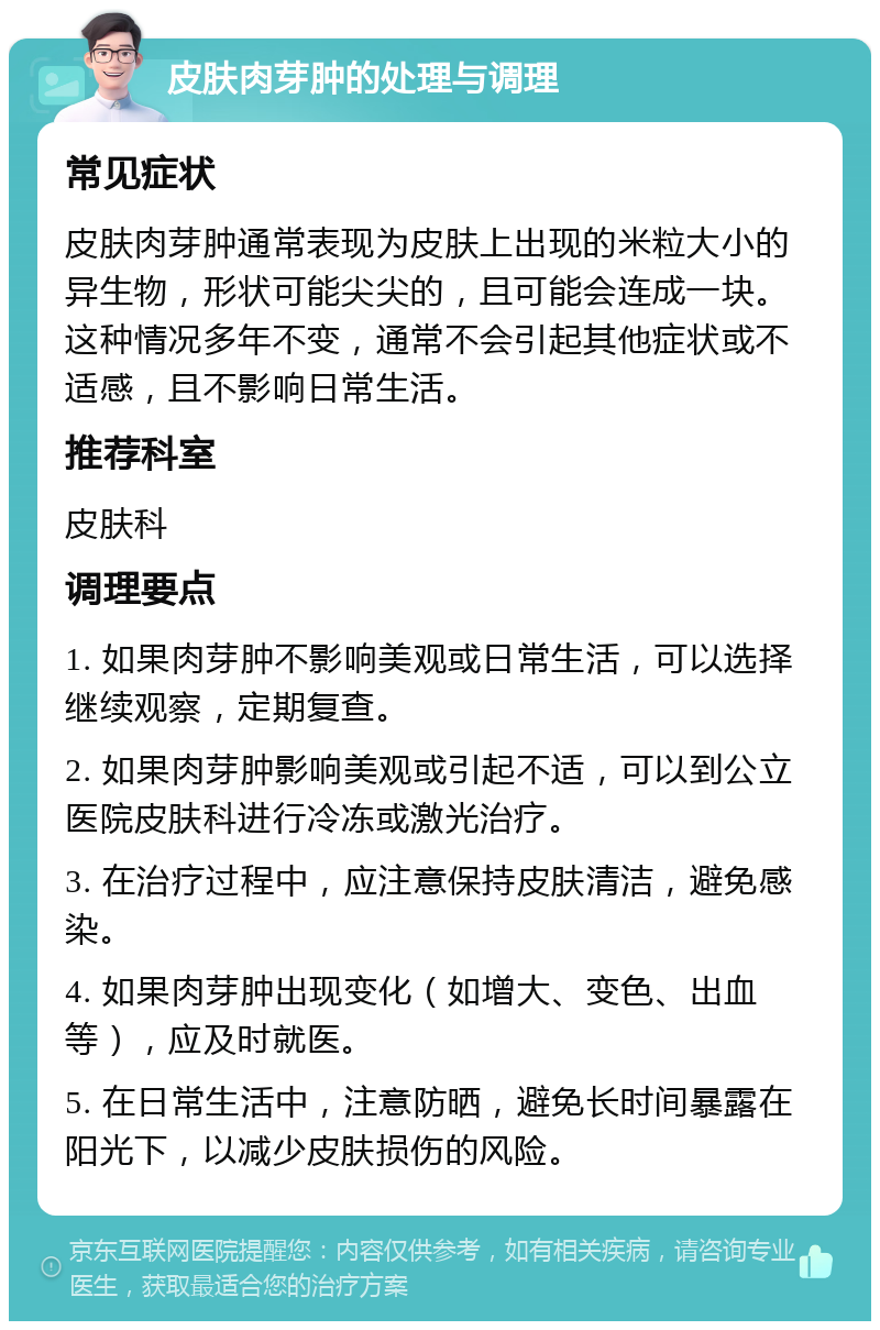 皮肤肉芽肿的处理与调理 常见症状 皮肤肉芽肿通常表现为皮肤上出现的米粒大小的异生物，形状可能尖尖的，且可能会连成一块。这种情况多年不变，通常不会引起其他症状或不适感，且不影响日常生活。 推荐科室 皮肤科 调理要点 1. 如果肉芽肿不影响美观或日常生活，可以选择继续观察，定期复查。 2. 如果肉芽肿影响美观或引起不适，可以到公立医院皮肤科进行冷冻或激光治疗。 3. 在治疗过程中，应注意保持皮肤清洁，避免感染。 4. 如果肉芽肿出现变化（如增大、变色、出血等），应及时就医。 5. 在日常生活中，注意防晒，避免长时间暴露在阳光下，以减少皮肤损伤的风险。