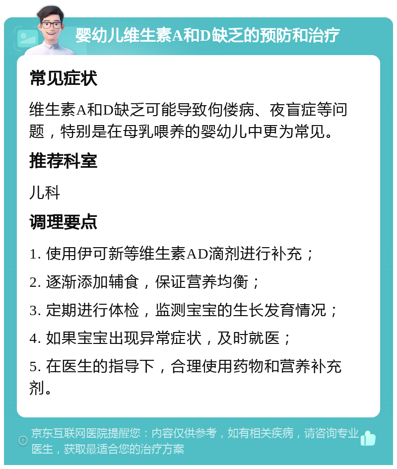 婴幼儿维生素A和D缺乏的预防和治疗 常见症状 维生素A和D缺乏可能导致佝偻病、夜盲症等问题，特别是在母乳喂养的婴幼儿中更为常见。 推荐科室 儿科 调理要点 1. 使用伊可新等维生素AD滴剂进行补充； 2. 逐渐添加辅食，保证营养均衡； 3. 定期进行体检，监测宝宝的生长发育情况； 4. 如果宝宝出现异常症状，及时就医； 5. 在医生的指导下，合理使用药物和营养补充剂。