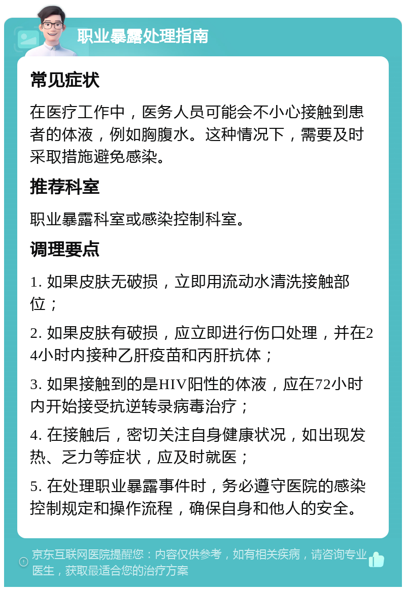 职业暴露处理指南 常见症状 在医疗工作中，医务人员可能会不小心接触到患者的体液，例如胸腹水。这种情况下，需要及时采取措施避免感染。 推荐科室 职业暴露科室或感染控制科室。 调理要点 1. 如果皮肤无破损，立即用流动水清洗接触部位； 2. 如果皮肤有破损，应立即进行伤口处理，并在24小时内接种乙肝疫苗和丙肝抗体； 3. 如果接触到的是HIV阳性的体液，应在72小时内开始接受抗逆转录病毒治疗； 4. 在接触后，密切关注自身健康状况，如出现发热、乏力等症状，应及时就医； 5. 在处理职业暴露事件时，务必遵守医院的感染控制规定和操作流程，确保自身和他人的安全。