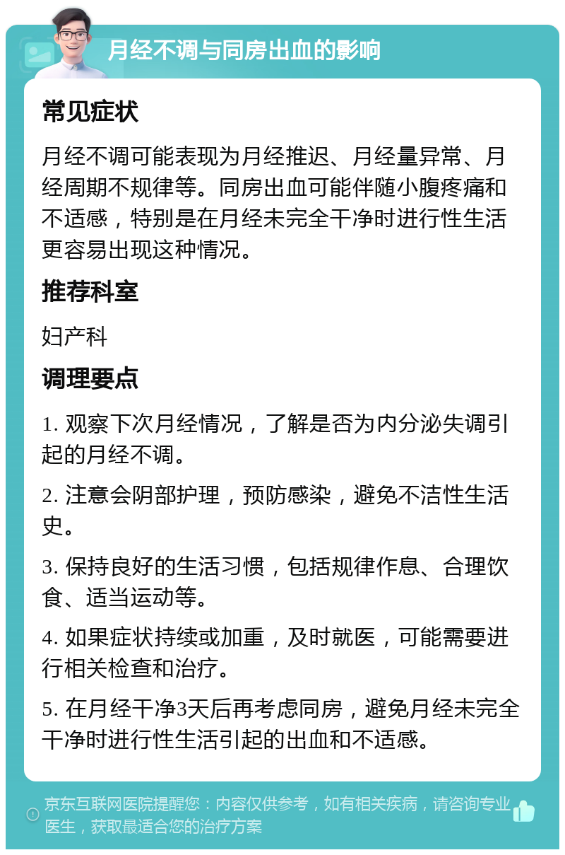 月经不调与同房出血的影响 常见症状 月经不调可能表现为月经推迟、月经量异常、月经周期不规律等。同房出血可能伴随小腹疼痛和不适感，特别是在月经未完全干净时进行性生活更容易出现这种情况。 推荐科室 妇产科 调理要点 1. 观察下次月经情况，了解是否为内分泌失调引起的月经不调。 2. 注意会阴部护理，预防感染，避免不洁性生活史。 3. 保持良好的生活习惯，包括规律作息、合理饮食、适当运动等。 4. 如果症状持续或加重，及时就医，可能需要进行相关检查和治疗。 5. 在月经干净3天后再考虑同房，避免月经未完全干净时进行性生活引起的出血和不适感。