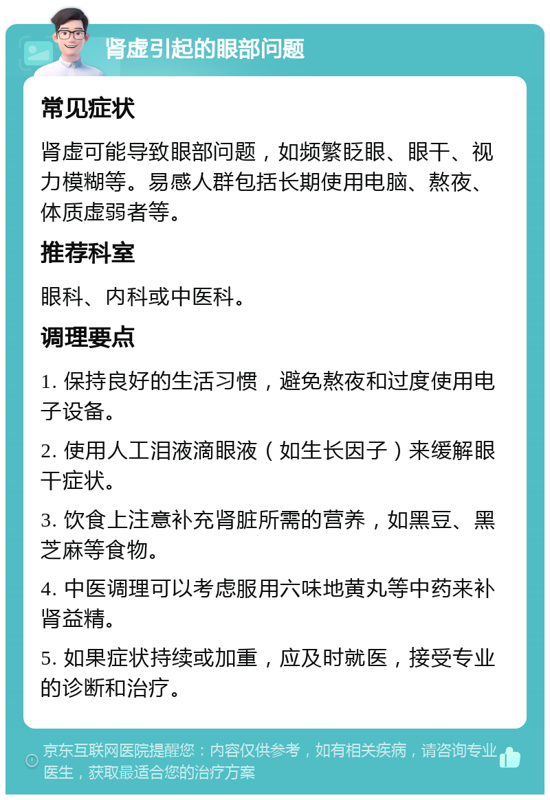 肾虚引起的眼部问题 常见症状 肾虚可能导致眼部问题，如频繁眨眼、眼干、视力模糊等。易感人群包括长期使用电脑、熬夜、体质虚弱者等。 推荐科室 眼科、内科或中医科。 调理要点 1. 保持良好的生活习惯，避免熬夜和过度使用电子设备。 2. 使用人工泪液滴眼液（如生长因子）来缓解眼干症状。 3. 饮食上注意补充肾脏所需的营养，如黑豆、黑芝麻等食物。 4. 中医调理可以考虑服用六味地黄丸等中药来补肾益精。 5. 如果症状持续或加重，应及时就医，接受专业的诊断和治疗。