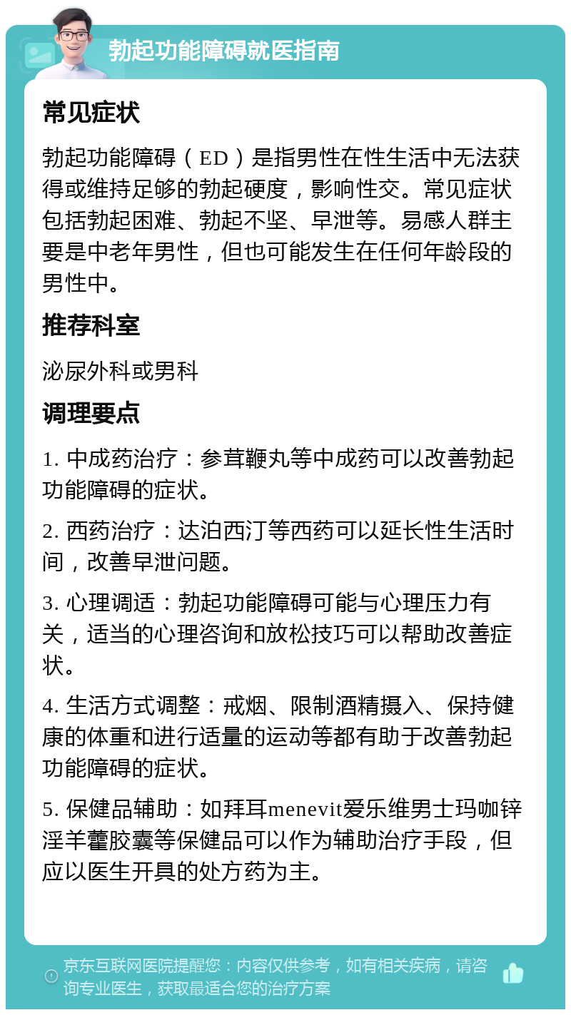 勃起功能障碍就医指南 常见症状 勃起功能障碍（ED）是指男性在性生活中无法获得或维持足够的勃起硬度，影响性交。常见症状包括勃起困难、勃起不坚、早泄等。易感人群主要是中老年男性，但也可能发生在任何年龄段的男性中。 推荐科室 泌尿外科或男科 调理要点 1. 中成药治疗：参茸鞭丸等中成药可以改善勃起功能障碍的症状。 2. 西药治疗：达泊西汀等西药可以延长性生活时间，改善早泄问题。 3. 心理调适：勃起功能障碍可能与心理压力有关，适当的心理咨询和放松技巧可以帮助改善症状。 4. 生活方式调整：戒烟、限制酒精摄入、保持健康的体重和进行适量的运动等都有助于改善勃起功能障碍的症状。 5. 保健品辅助：如拜耳menevit爱乐维男士玛咖锌淫羊藿胶囊等保健品可以作为辅助治疗手段，但应以医生开具的处方药为主。