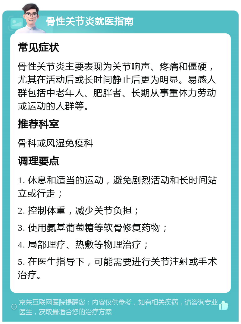 骨性关节炎就医指南 常见症状 骨性关节炎主要表现为关节响声、疼痛和僵硬，尤其在活动后或长时间静止后更为明显。易感人群包括中老年人、肥胖者、长期从事重体力劳动或运动的人群等。 推荐科室 骨科或风湿免疫科 调理要点 1. 休息和适当的运动，避免剧烈活动和长时间站立或行走； 2. 控制体重，减少关节负担； 3. 使用氨基葡萄糖等软骨修复药物； 4. 局部理疗、热敷等物理治疗； 5. 在医生指导下，可能需要进行关节注射或手术治疗。