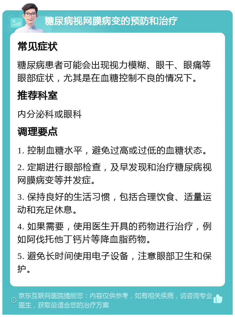 糖尿病视网膜病变的预防和治疗 常见症状 糖尿病患者可能会出现视力模糊、眼干、眼痛等眼部症状，尤其是在血糖控制不良的情况下。 推荐科室 内分泌科或眼科 调理要点 1. 控制血糖水平，避免过高或过低的血糖状态。 2. 定期进行眼部检查，及早发现和治疗糖尿病视网膜病变等并发症。 3. 保持良好的生活习惯，包括合理饮食、适量运动和充足休息。 4. 如果需要，使用医生开具的药物进行治疗，例如阿伐托他丁钙片等降血脂药物。 5. 避免长时间使用电子设备，注意眼部卫生和保护。