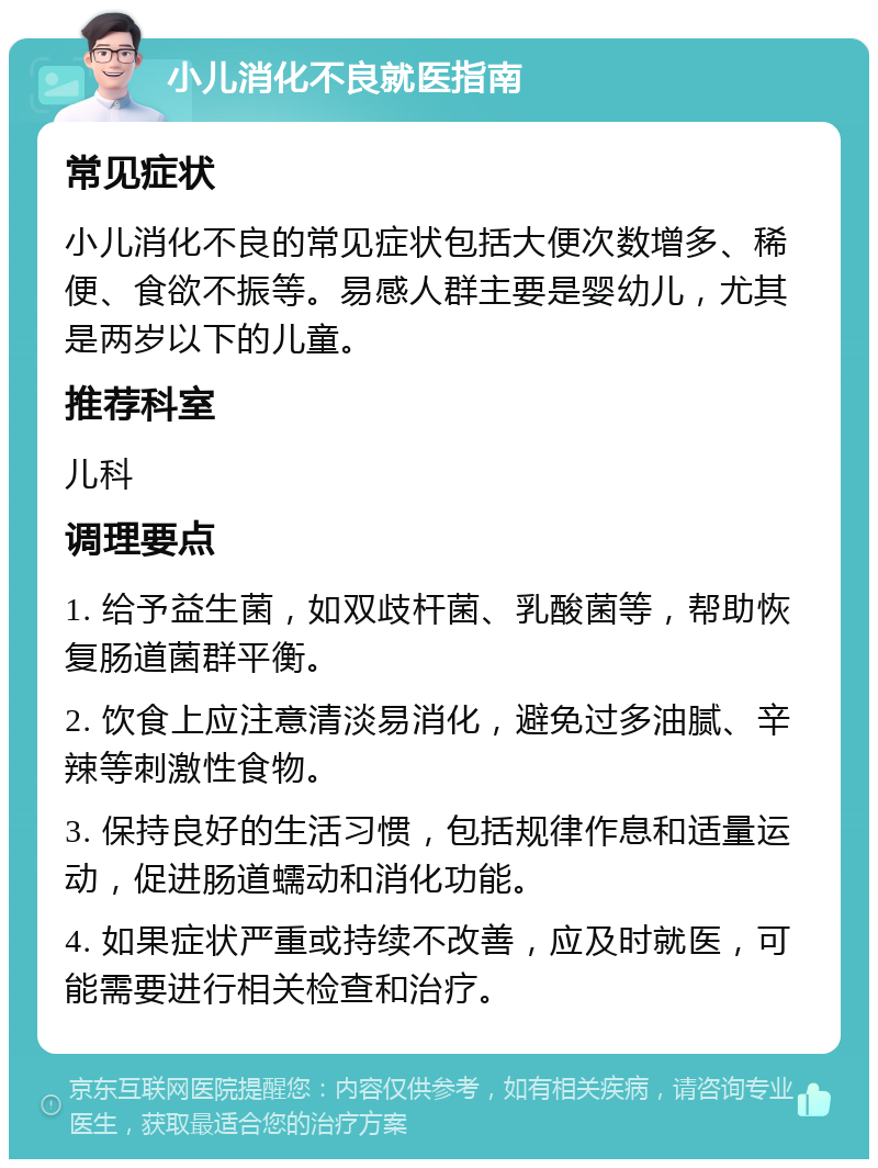 小儿消化不良就医指南 常见症状 小儿消化不良的常见症状包括大便次数增多、稀便、食欲不振等。易感人群主要是婴幼儿，尤其是两岁以下的儿童。 推荐科室 儿科 调理要点 1. 给予益生菌，如双歧杆菌、乳酸菌等，帮助恢复肠道菌群平衡。 2. 饮食上应注意清淡易消化，避免过多油腻、辛辣等刺激性食物。 3. 保持良好的生活习惯，包括规律作息和适量运动，促进肠道蠕动和消化功能。 4. 如果症状严重或持续不改善，应及时就医，可能需要进行相关检查和治疗。