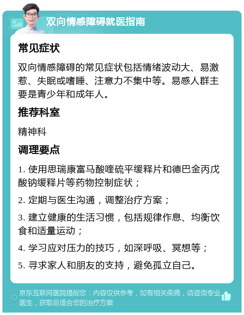 双向情感障碍就医指南 常见症状 双向情感障碍的常见症状包括情绪波动大、易激惹、失眠或嗜睡、注意力不集中等。易感人群主要是青少年和成年人。 推荐科室 精神科 调理要点 1. 使用思瑞康富马酸喹硫平缓释片和德巴金丙戊酸钠缓释片等药物控制症状； 2. 定期与医生沟通，调整治疗方案； 3. 建立健康的生活习惯，包括规律作息、均衡饮食和适量运动； 4. 学习应对压力的技巧，如深呼吸、冥想等； 5. 寻求家人和朋友的支持，避免孤立自己。