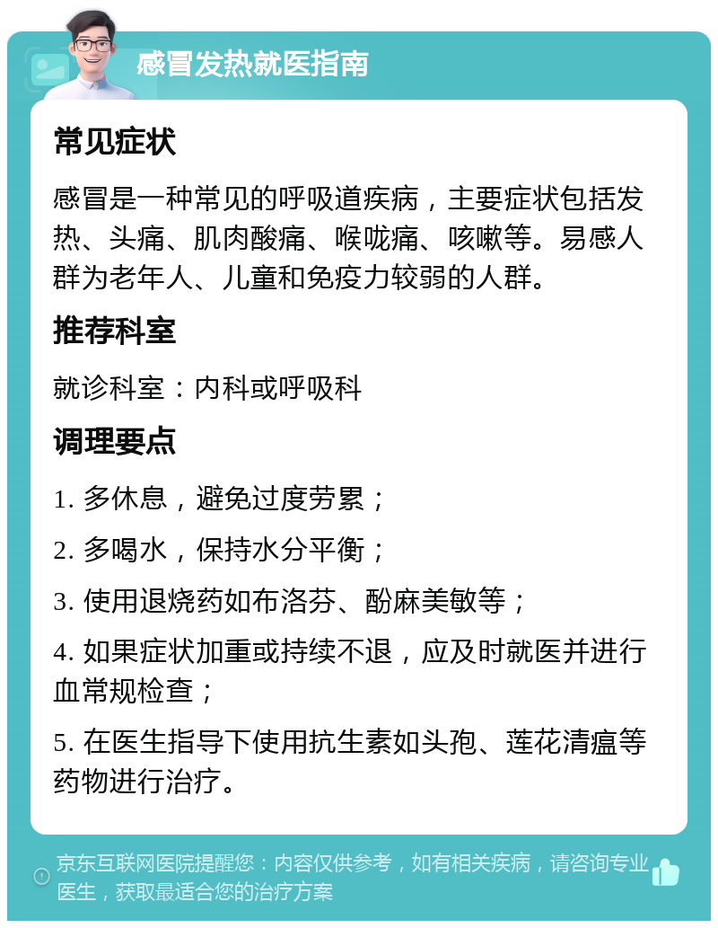 感冒发热就医指南 常见症状 感冒是一种常见的呼吸道疾病，主要症状包括发热、头痛、肌肉酸痛、喉咙痛、咳嗽等。易感人群为老年人、儿童和免疫力较弱的人群。 推荐科室 就诊科室：内科或呼吸科 调理要点 1. 多休息，避免过度劳累； 2. 多喝水，保持水分平衡； 3. 使用退烧药如布洛芬、酚麻美敏等； 4. 如果症状加重或持续不退，应及时就医并进行血常规检查； 5. 在医生指导下使用抗生素如头孢、莲花清瘟等药物进行治疗。