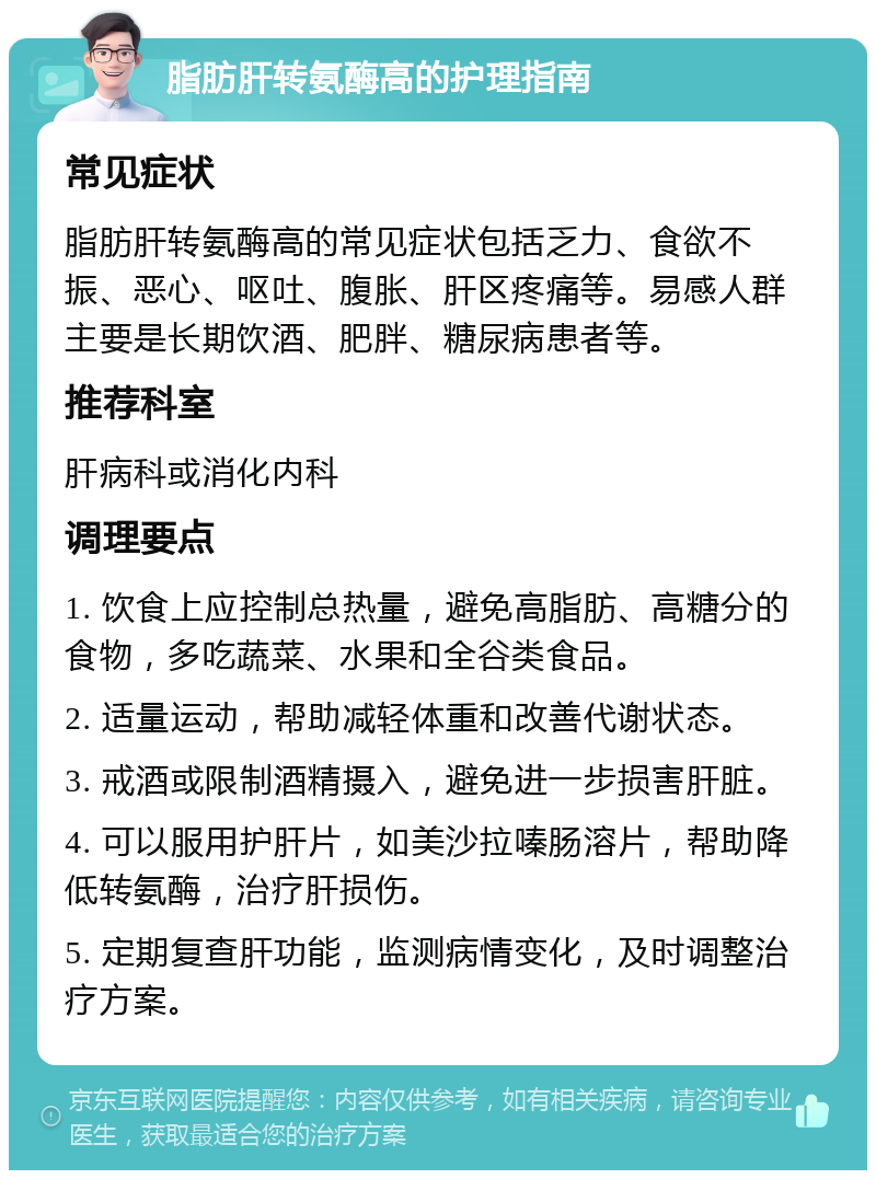 脂肪肝转氨酶高的护理指南 常见症状 脂肪肝转氨酶高的常见症状包括乏力、食欲不振、恶心、呕吐、腹胀、肝区疼痛等。易感人群主要是长期饮酒、肥胖、糖尿病患者等。 推荐科室 肝病科或消化内科 调理要点 1. 饮食上应控制总热量，避免高脂肪、高糖分的食物，多吃蔬菜、水果和全谷类食品。 2. 适量运动，帮助减轻体重和改善代谢状态。 3. 戒酒或限制酒精摄入，避免进一步损害肝脏。 4. 可以服用护肝片，如美沙拉嗪肠溶片，帮助降低转氨酶，治疗肝损伤。 5. 定期复查肝功能，监测病情变化，及时调整治疗方案。