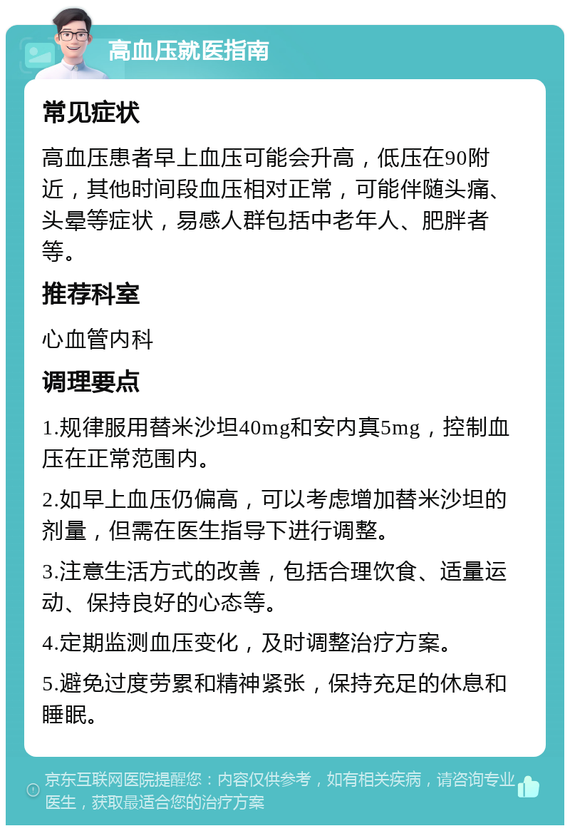 高血压就医指南 常见症状 高血压患者早上血压可能会升高，低压在90附近，其他时间段血压相对正常，可能伴随头痛、头晕等症状，易感人群包括中老年人、肥胖者等。 推荐科室 心血管内科 调理要点 1.规律服用替米沙坦40mg和安内真5mg，控制血压在正常范围内。 2.如早上血压仍偏高，可以考虑增加替米沙坦的剂量，但需在医生指导下进行调整。 3.注意生活方式的改善，包括合理饮食、适量运动、保持良好的心态等。 4.定期监测血压变化，及时调整治疗方案。 5.避免过度劳累和精神紧张，保持充足的休息和睡眠。